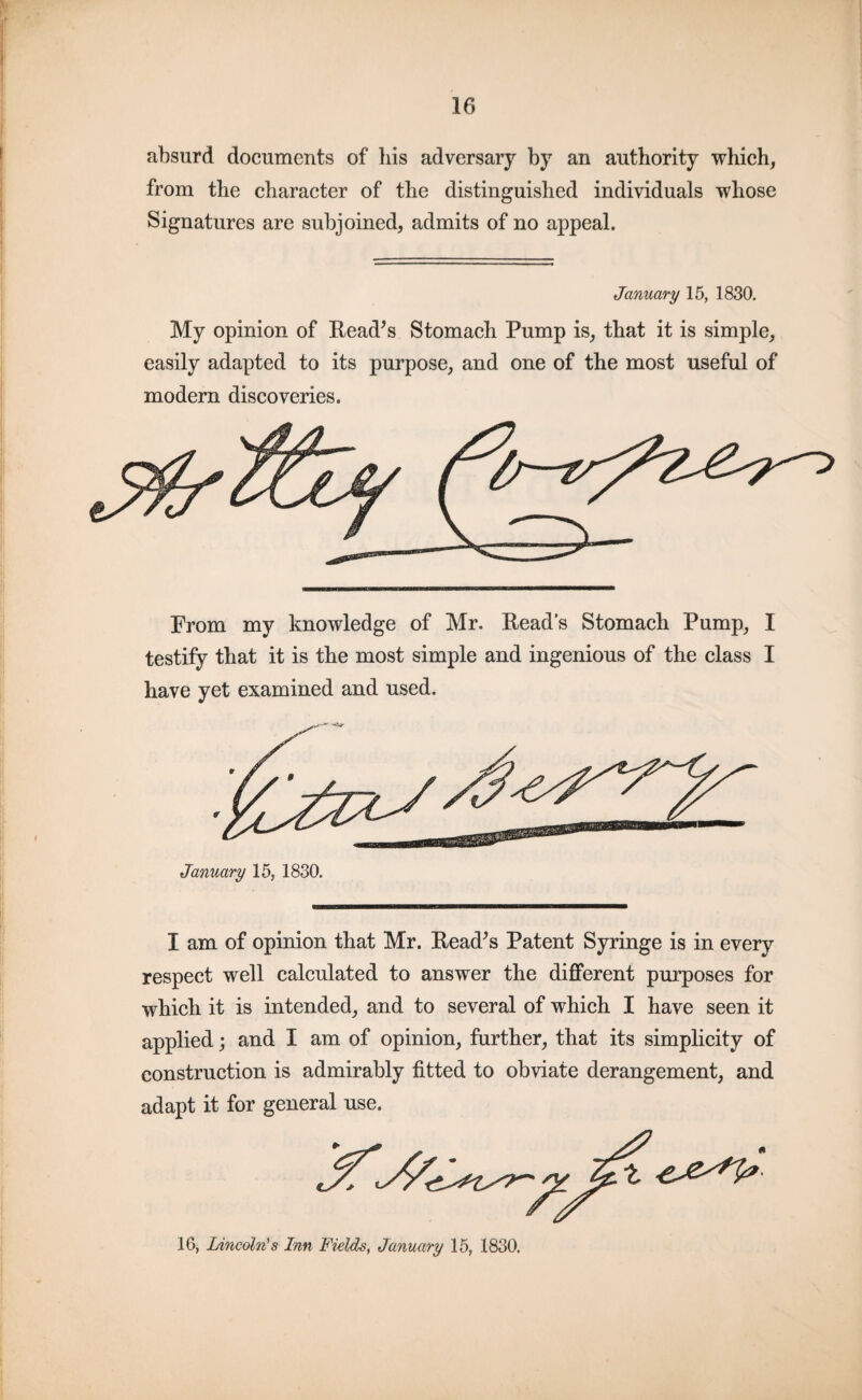 absurd documents of his adversary by an authority which, from the character of the distinguished individuals whose Signatures are subjoined, admits of no appeal. January 15, 1830. My opinion of Bead’s Stomach Pump is, that it is simple, easily adapted to its purpose, and one of the most useful of modern discoveries. From my knowledge of Mr. Beads Stomach Pump, I testify that it is the most simple and ingenious of the class I have yet examined and used. January 15, 1830. I am of opinion that Mr. Bead’s Patent Syringe is in every respect well calculated to answer the different purposes for which it is intended, and to several of which I have seen it applied; and I am of opinion, further, that its simplicity of construction is admirably fitted to obviate derangement, and adapt it for general use. 16, Lincoln's Inn Fields, January 15, 1830.