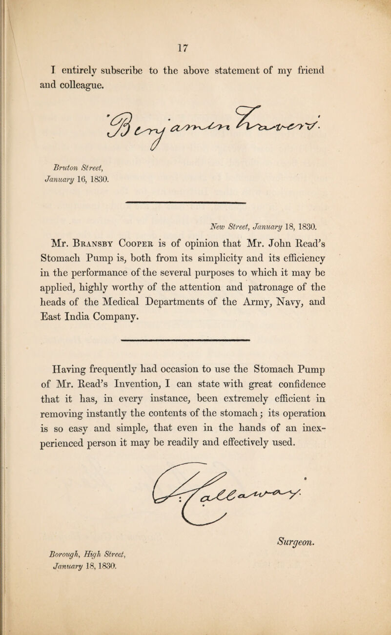 I entirely subscribe to the above statement of my friend and colleague. Bruton Street, January 16, 1830. New Street, January 18, 1830. Mr. Bransby Cooper is of opinion that Mr. John Read's Stomach Pump is, both from its simplicity and its efficiency in the performance of the several purposes to which it may be applied, highly worthy of the attention and patronage of the heads of the Medical Departments of the Army, Navy, and East India Company. Having frequently had occasion to use the Stomach Pump of Mr. Read's Invention, I can state with great confidence that it has, in every instance, been extremely efficient in removing instantly the contents of the stomach; its operation is so easy and simple, that even in the hands of an inex¬ perienced person it may be readily and effectively used. e Surgeon. Borough, High Street, January 18, 1830.