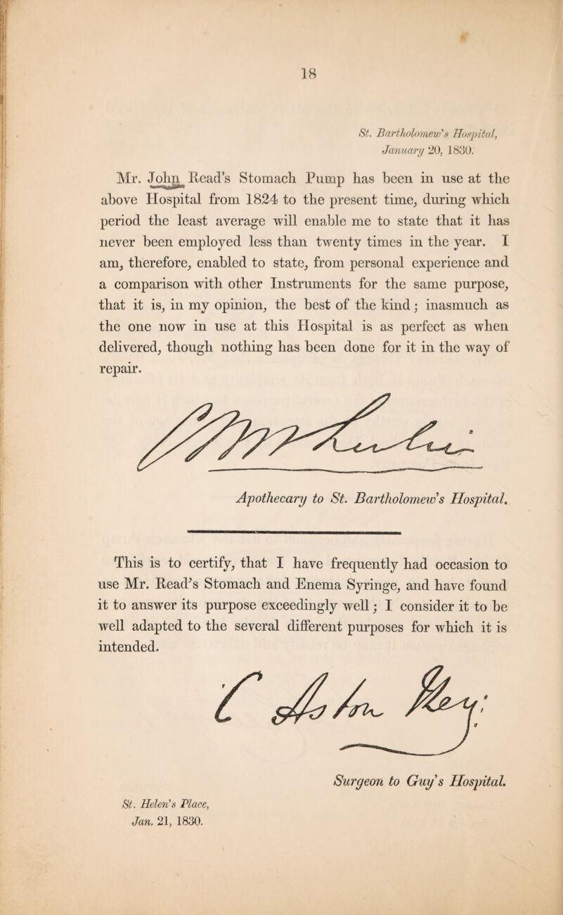 « 18 St. Bartholomew's Hospital, January 20, 1830. Mr. John Reads Stomach Pump has been in use at the above Hospital from 1824 to the present time, during which period the least average will enable me to state that it has never been employed less than twenty times in the year. I any, therefore, enabled to state, from personal experience and a comparison with other Instruments for the same purpose, that it is, in my opinion, the best of the kind; inasmuch as the one now in use at this Hospital is as perfect as when delivered, though nothing has been done for it in the way of repair. Apothecary to St. Bartholomew s Hospital. This is to certify, that I have frequently had occasion to use Mr. Read’s Stomach and Enema Syringe, and have found it to answer its purpose exceedingly well; I consider it to be well adapted to the several different purposes for which it is intended. St. Helen's Place, Jan. 21, 1830.