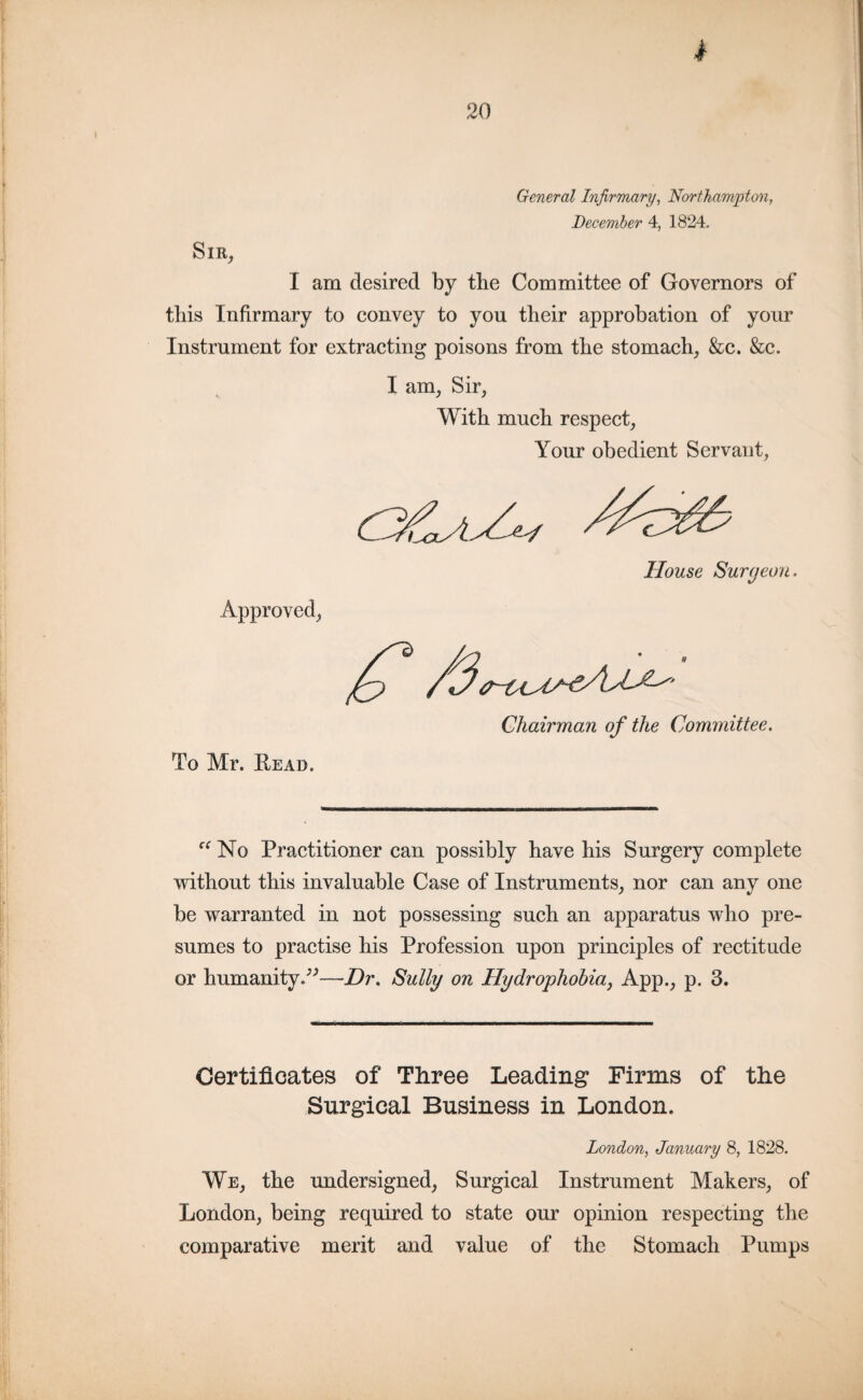 I General Infirmary, Northampton, December 4, 1824. Sir, I am desired by the Committee of Governors of tbis Infirmary to convey to yon their approbation of your Instrument for extracting poisons from the stomach, &c. &c. I am, Sir, With much respect, Your obedient Servant, Approved, House Surgeon. To Mr. Read. Chairman of the Committee. “ No Practitioner can possibly have his Surgery complete without this invaluable Case of Instruments, nor can any one be warranted in not possessing such an apparatus who pre¬ sumes to practise his Profession upon principles of rectitude or humanity.”—Dr. Sully on Hydrophobia} App., p. 3. Certificates of Three Leading Firms of the Surgical Business in London. London, January 8, 1828. We, the undersigned, Surgical Instrument Makers, of London, being required to state our opinion respecting the comparative merit and value of the Stomach Pumps