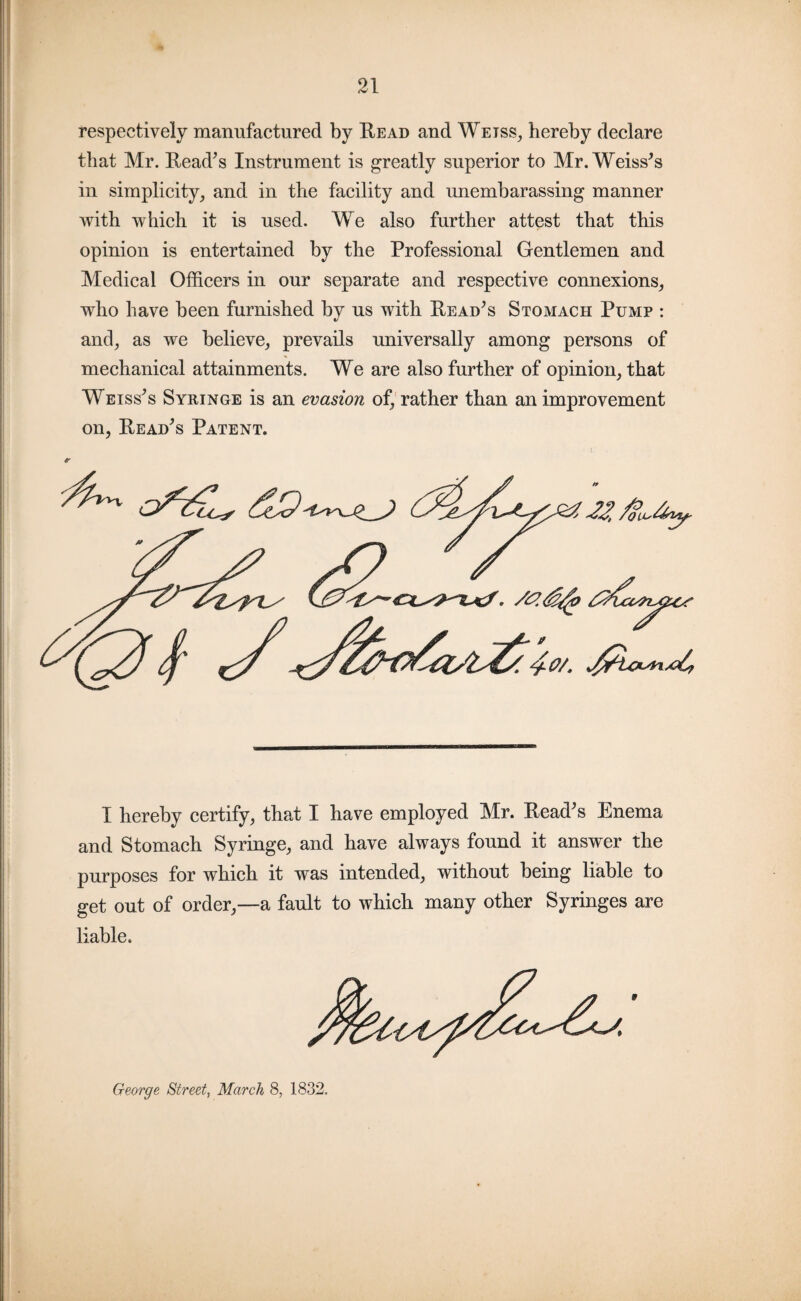 respectively manufactured by Read and Weiss, hereby declare that Mr. Read’s Instrument is greatly superior to Mr. Weiss’s in simplicity, and in the facility and unembarassing manner with which it is used. We also further attest that this opinion is entertained by the Professional Gentlemen and Medical Officers in our separate and respective connexions, who have been furnished bv us with Read’s Stomach Pump : V and, as we believe, prevails universally among persons of mechanical attainments. We are also further of opinion, that Weiss’s Syringe is an evasion of, rather than an improvement on, Read’s Patent. I hereby certify, that I have employed Mr. Read’s Enema and Stomach Syringe, and have always found it answer the purposes for which it was intended, without being liable to get out of order,—a fault to which many other Syringes are liable. George Street, March 8, 1832.