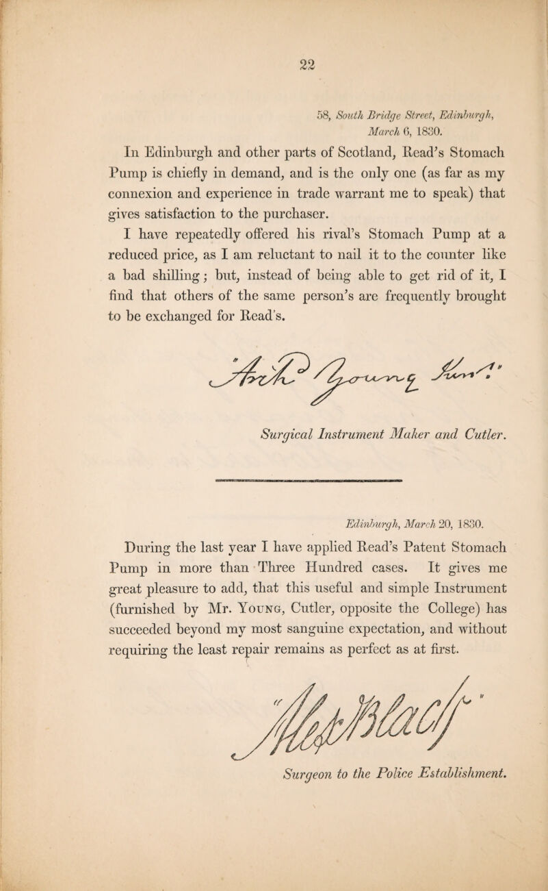 58, South Bridge Street, Edinburgh, March 6, 1830. In Edinburgh and other parts of Scotland, Read’s Stomach Pump is chiefly in demand, and is the only one (as far as my connexion and experience in trade warrant me to speak) that gives satisfaction to the purchaser. I have repeatedly offered his rivals Stomach Pump at a reduced price, as I am reluctant to nail it to the counter like a bad shilling; but, instead of being able to get rid of it, I find that others of the same person’s are frequently brought to be exchanged for Read’s. Surgical Instrument Maker and Cutler. Edinburgh, March 20, 1830. During the last year I have applied R-ead’s Patent Stomach Pump in more than Three Hundred cases. It gives me great pleasure to add, that this useful and simple Instrument (furnished by Mr. Young, Cutler, opposite the College) has succeeded beyond my most sanguine expectation, and without requiring the least repair remains as perfect as at first. Surgeon to the Police Establishment.