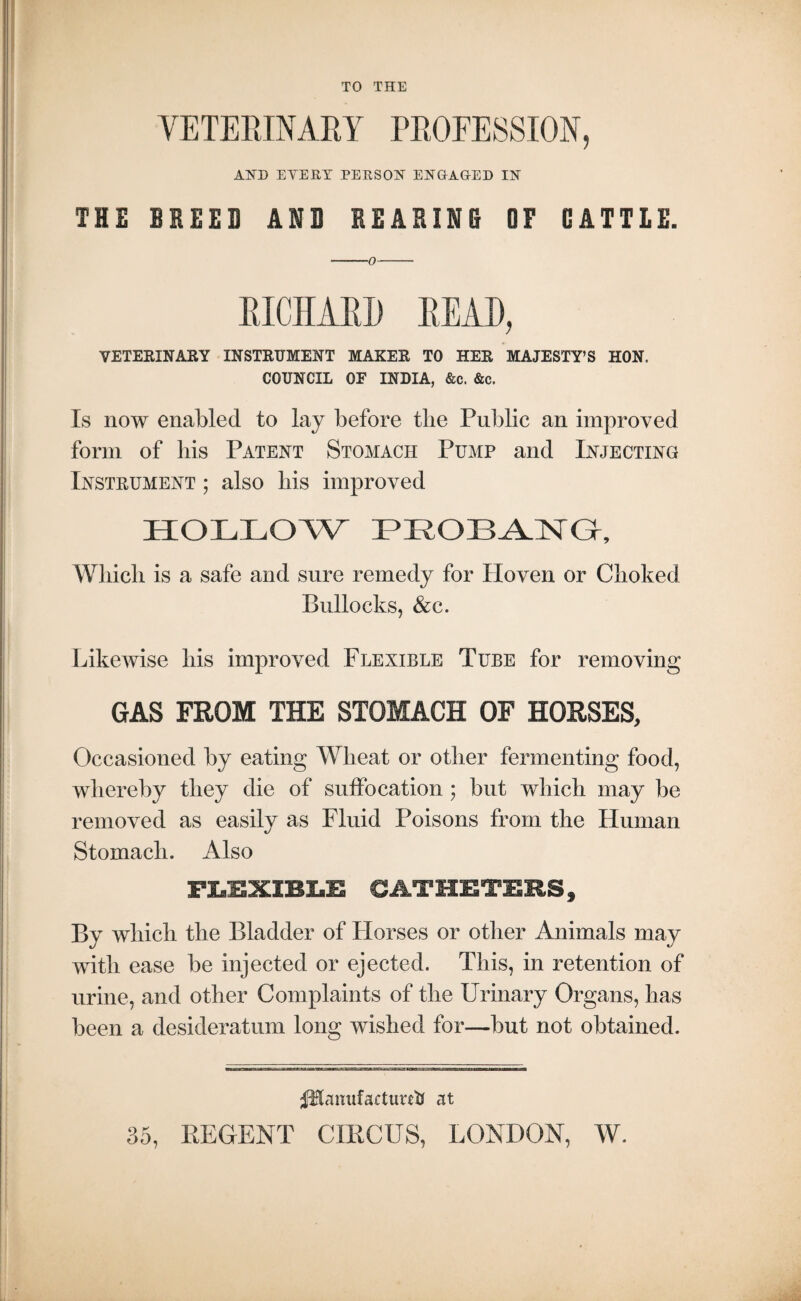 TO THE VETERINARY PROFESSION, AND EVERY PERSON ENGAGED IN THE BREED AND REARING OF GATTLE. —-0- RICHARD READ, VETERINARY INSTRUMENT MAKER TO HER MAJESTY’S HON. COUNCIL OF INDIA, &c. &c. Is now enabled to lay before the Public an improved form of bis Patent Stomach Pump and Injecting Instrument ; also bis improved HOLLOW PROBANG, Wliicb is a safe and sure remedy for Ploven or Cboked Bullocks, &c. Likewise bis improved Flexible Tube for removing GAS FROM THE STOMACH OF HORSES, Occasioned by eating Wheat or other fermenting food, whereby they die of suffocation ; but which may be removed as easily as Fluid Poisons from the Human Stomach. Also FLEXIBLE CATHETERS, By which the Bladder of Horses or other Animals may with ease be injected or ejected. This, in retention of urine, and other Complaints of the Urinary Organs, has been a desideratum long wished for—but not obtained. flUmtf actuals at 35, REGENT CIRCUS, LONDON, W.