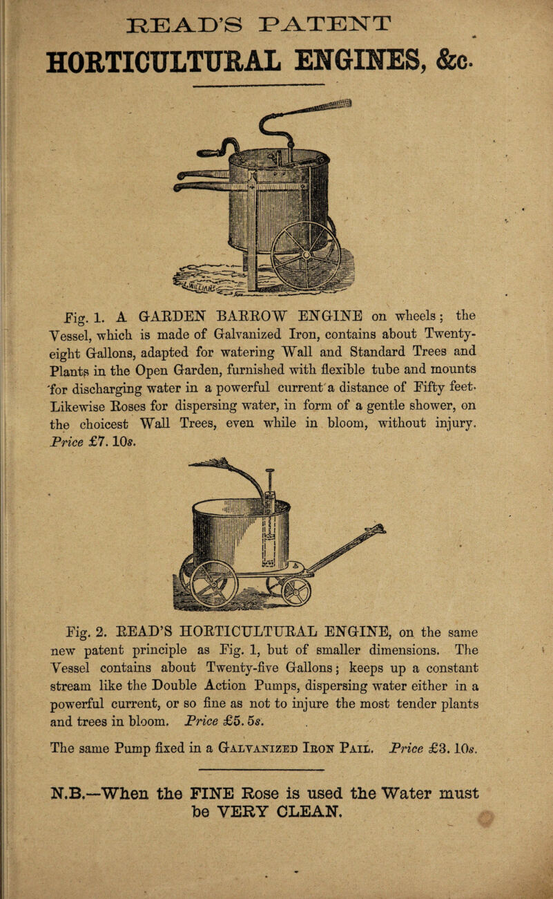 BEAD'S PATENT HORTICULTURAL ENGINES, &c. Fig. 1. A GABDEN BAEBOW EN GINE on wheels; the Vessel, which is made of Galvanized Iron, contains about Twenty- eight Gallons, adapted for watering Wall and Standard Trees and Plants in the Open Garden, furnished with flexible tube and mounts 'for discharging water in a powerful current a distance of Eifty feet. Likewise Boses for dispersing water, in form of a gentle shower, on the choicest Wall Trees, even while in bloom, without injury. Price £7.105. Eig. 2. BEAD’S HOBTICTJLTTTEAL ENGINE, on the same new patent principle as Eig. 1, but of smaller dimensions. The Vessel contains about Twenty-five Gallons; keeps up a constant stream like the Double Action Pumps, dispersing water either in a powerful current, or so fine as not to injure the most tender plants and trees in bloom. Price £5.5s. The same Pump fixed in a Galvanized Ieon Pail. Price £3.10s. N.B.—When the FINE Rose is used the Water must be VERY CLEAN.