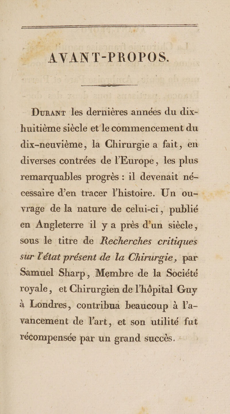 . AVANT-PROPOS. Duranr les dernières années du dix- huitième siècle et le commencement du dix-neuvième, la Chirurgie a fait, en diverses contrées de l'Europe , les plus remarquables progrès : il devenait né- vrage de la nature de celui-ci, publié en Angleterre il y a près d’un siécle, sous le titre de Recherches critiques sur l'état présent de la Chirurgie, par Samuel Sharp, Membre de la Société royale, et Chirurgien de l'hôpital Guy à Londres, contribua beaucoup à l’a- vancement de l'art, et son utilité fut récompensée par un grand succès. :