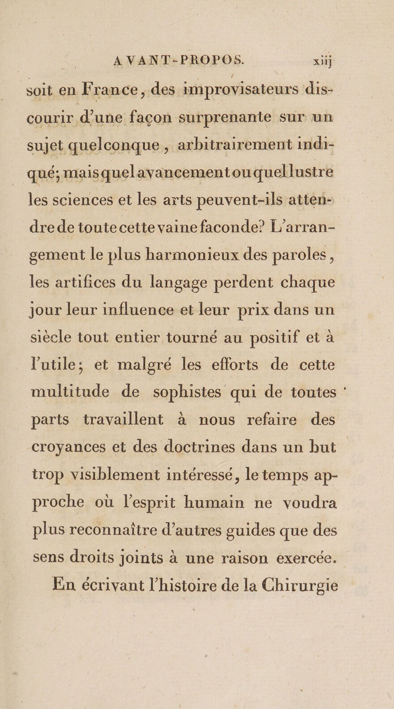 A VANT-PROPOS. xiij soit en F rance , des improvisateurs dis- courir d’une façon surprenante sur un sujet quelconque, arbitrairement indi- qué; mais quelavancementouquellustre les sciences et les arts peuvent-ils atten- dre de toute cette vaine faconde? L'arran- gement le plus harmonieux des paroles, les artifices du langage perdent chaque jour leur influence et leur prix dans un siècle tout entier tourné au positif et à l'utile; et malgré les efforts de cette multitude de sophistes qui de toutes : parts travaillent à nous refaire des croyances et des doctrines dans un but trop visiblement intéressé, le temps ap- proche où lesprit humain ne voudra plus reconnaître d’autres guides que des sens droits joints à une raison exercée. En écrivant l’histoire de la Chirurgie