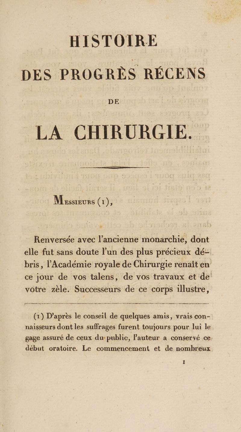 HISTOIRE DES PROGRÈS RÉCENS DE LA CHIRURGIE. Massswurs (1), J Renversée avec l’ancienne monarchie, dont elle fut sans doute l’un des plus précieux dé bris, l'Académie royale de Chirurgie renaît en ce jour de vos talens, de vos travaux et de! votre zèle. Successeurs de ce corps illustre, (1) D’après le conseil de quelques amis, vrais con- naisseurs dont les suffrages furent toujours pour lui le gage assuré de ceux du-public, l’auteur a conservé ce début oratoire. Le commencement et de nombreux