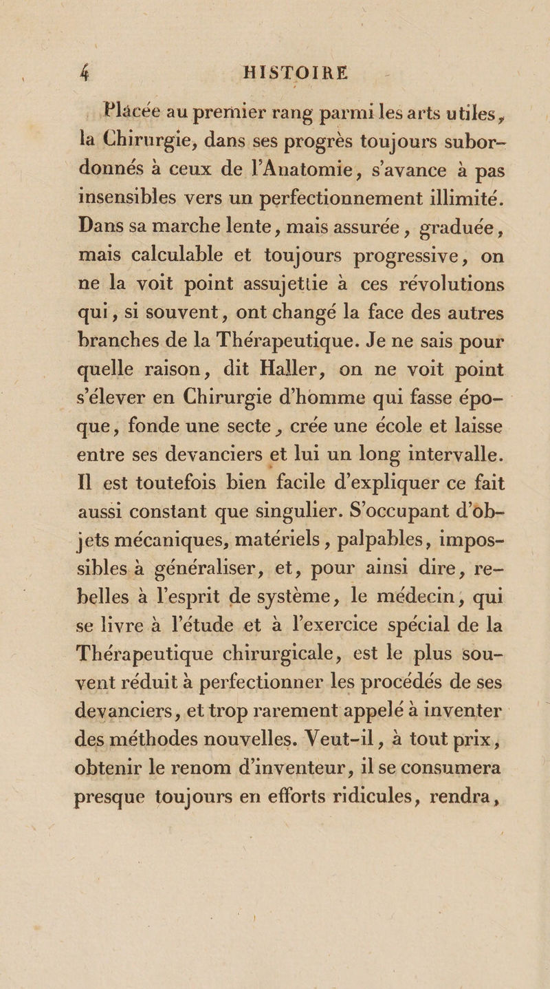 … Placée au prernier rang parmi les arts utiles, la Chirurgie, dans ses progrès toujours subor- donnés à ceux de l’Anatomie, s'ayvance à pas insensibles vers un perfectionnement illimité. Dans sa marche lente, mais assurée, graduée, mais Calculable et toujours progressive, on ne la voit point assujettie à ces révolutions qui, si souvent, ont changé la face des autres branches de la Thérapeutique. Je ne sais pour quelle raison, dit Haller, on ne voit point s'élever en Chirurgie d'homme qui fasse épo- que, fonde une secte , crée une école et laisse entre ses devanciers et lui un long intervalle. Il est toutefois bien facile d'expliquer ce fait aussi constant que singulier. S'occupant d’ob- jets mécaniques, matériels , palpables, impos- sibles à généraliser, et, pour ainsi dire, re- belles à l'esprit de système, le médecin, qui se livre à l'étude et à l’exercice spécial de la Thérapeutique chirurgicale, est le plus sou- vent réduit à perfectionner les procédés de ses devanciers, et trop rarement appelé à inventer des méthodes nouvelles. Veut-il, à tout prix, obtenir le renom d’inventeur, 1l se consumera presque toujours en efforts ridicules, rendra,