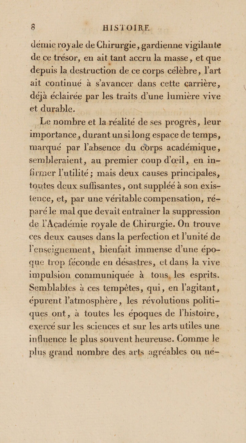 denne royale de Chirurgie, gardienne vigilante de ce trésor, en ait tant accru la masse, et que depuis la destruction de ce corps célèbre, l’art ait continué à s’avancer dans cette carrière, déjà éclairée par les traits d’une lumière vive et durable. | .Le nombre et la réalité de ses progrès, leur importance, durant un si long espace de temps, marqué par l'absence du corps académique, sembleraient, au premier coup d'œil, en in- firmer l'utilité ; mais deux causes principales, toutes deux suffisantes , ont suppléé à son exis- tence, et, par une véritable compensation, ré- paré le mal que devait entrainer la suppression de l’Académie royale de Chirurgie. On trouve ces deux causes dans la perfection et l'unité de l'enseignement, bienfait immense d’une épo- que trop féconde en désastres , Cet dans la vive impulsion communiquée à tous, les esprits. Semblables : a Ces tempêtes ; qui » en l'agitant, épurent l’atmosphère, les révolutions politi- ques ont, à toutes les époques de l'histoire, exercé sur les sciences et sur les arts utiles une influence le plus souvent heureuse. Comme le plus grand nombre des arts agréables Ou né