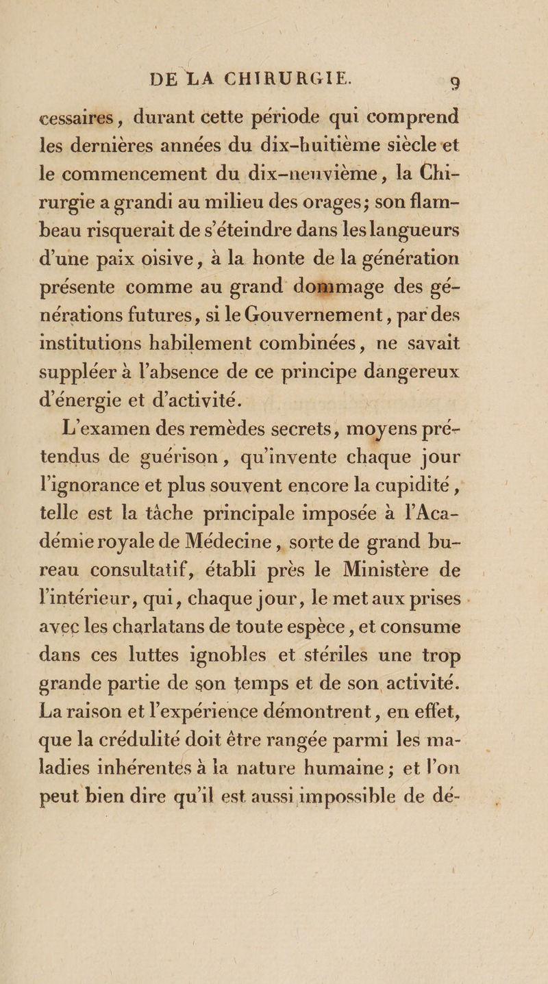 cessaires, durant cette période qui comprend les dernières années du dix-huitième siècleet le commencement du dix-neuvième, la Chi- rurgie a grandi au milieu des orages; son flam- beau risquerait de s’éteindre dans les langueurs d’une paix oisive, à la honte de la génération présente comme au grand dommage des gé- nérations futures, si le Gouvernement, par des institutions habilement combinées, ne savait suppléer à l’absence de ce principe dangereux d'énergie et d'activité. | L'examen des remèdes secrets, moyens pré- tendus de guérison » qu'invente chaque jour l'ignorance et plus souvent encore la cupidité , telle est la tâche principale imposée à l’Aca- démie royale de Médecine , sorte de grand bu- reau consultatif, établi près le Ministere de l'intérieur, qui, chaque jour, le met aux prises . avec les charlatans de toute espèce , et consume dans ces luttes ignobles et stériles une trop grande partie de son temps et de son activité. La raison et l'expérience démontrent, en effet, que la crédulite doit être rangée parmi les ma- ladies inhérentes à ia nature humaine; et l’on peut bien dire qu'il est aussi impossible de de-