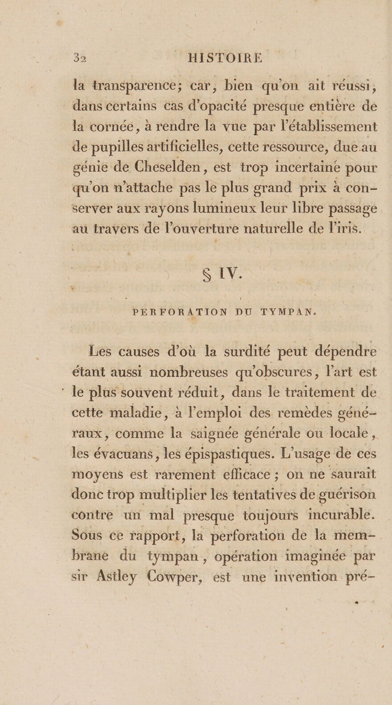 la transparence; car, bien qu'on ait réussi, dans certains cas d'opacité presque entière de la cornée, à rendre la vue par l'établissement de pupilles arUficielles, cette ressource, due au génie de Cheselden, est trop incertaine pour qu'on n’attache pas &amp; plus grand prix à con- server aux rayons lumineux leur libre passage au travers de l’ouverture naturelle de Piris. S LV. PERFORATION DU TYMPAN. Les causes d’où la surdité peut dépendre étant aussi nombreuses qu'obscures, l’art est ‘ le plus souvent réduit, dans le traitement de cette maladie, à terre des. remèdes géné- raux, comme la saignée générale ou locale, les évacuans, les épispastiques. L usage de ces moyens est rarement efficace ; ; On ne saurait donc trop multiplier les tentatives de. guérison contre un mal presque toujours incurable. Sous ce rapport, la perforation de la mem- brane du tympan, opération imaginée par sir Astley Cowper, est une invention pré-