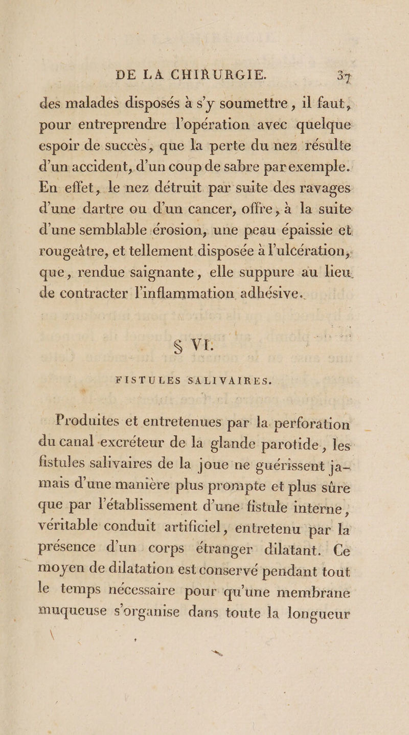 des malades disposés à s’y soumettre , il faut, pour entreprendre l'opération avec quelque espoir de succès, que la perte du nez résulte d’un accident, d’un coup de sabre parexemple. En effet, le nez détruit par suite des ravages d'une dartre ou d’un cancer, offre, à la suite d’une semblable érosion, une peau épaissie et rougeàtre, et tellement disposée à l’ulcération, que, rendue saignante, elle suppure au lieu. de contracter l'inflammation adhésive. S VE FISTULES SALIVAIRES. … Produites et entretenues par la perforation du canal excréteur de la glande parotide, les fistules salivaires de la joue ne guérissent ja= mais d’une manière plus prompte et plus sûre que par l'établissement d’une fistule interne , véritable conduit artificiel, entretenu par la présence d’un corps étranger dilatant. Ce _ moyen de dilatation est conservé pendant tout le temps nécessaire pour qu'une membrane muqueuse s'organise dans toute la longueur \ ,