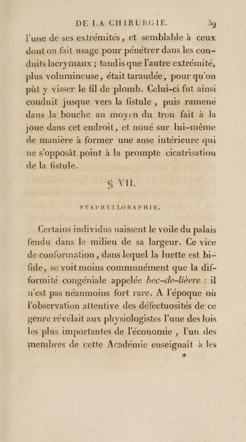 l’une de ses extrémités, et semblable à ceux dont on fait usage pour pénétrer dans les con- duits lacrymaux ; tandis que l’autre extrémité, plus volumineuse, était taraudée, pour qu'on püt y visser le fil de plomb. Celui-ci fut ainsi conduit jusque vers la fistule , puis ramené dans la bouche au moyen du trou fait à la joue dans cet endroit, et noué sur lui-même de manière à former une anse intérieure qui ne s'opposàt point à la pronpie cicatrisation de la fistule. &amp; VIL STAPHYILLORAPHIE. Certains individus naissent le voile du palais fendu dans le milieu de sa largeur. Ce vice de-conformation , dans lequel la luette est bi- fide, se voit moins communément que la dif- formité congéniale appelée bec-de-lièvre : 11 n’est pas néanmoins fort rare, À l'époque où l'observation attentive des défectuosités de ce genre révélait aux physiologistes l’une des Lois les plus importantes de l’économie , l’un des membres de cette Académie enseignait à les x