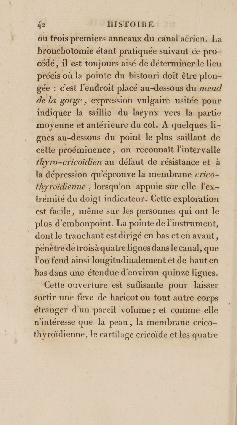 où trois premiers anneaux du canal aérien, La bronchotomie étant pratiquée suivant ce pro- cédé, il est tou) ours aisé de déterminer lé lieu gée : cC 'est l'endroit placé au-dessous du nœud de la gorge, expression vulgaire usitée pour indiquer la saillie du larynx vers la partie moyenne et antérieure du col. À quelques li- gnes au-dessous du point le plus saillant de cette proéminence , on reconnaît l'intervalle thyro-cricoïdien au défaut de résistance et à la dépression qu'éprouve la membrane crico- thyroïdienne , lorsqu'on appuie sur elle l’ex- trémité du doigt indicateur. Cette exploration est facile, même sur les personnes qui ont le plus d’embonpoint. La pointe de limstrument, dont le tranchant est dirigé en bas et en avant, pénètre de troisà quatre lignes dans le canal, que l'on fend ainsi longitudinalement ét de hauten bas dans une étendue d'environ quinze lignes. Cette ouverture est suflisante pour laisser sortir une fève de haricot où tout autre corps étranger d’un pareil volume; et comme elle n'intéresse que la peau, la membrane crico- thyroïdienne, le cartilage cricoïde et les quatre