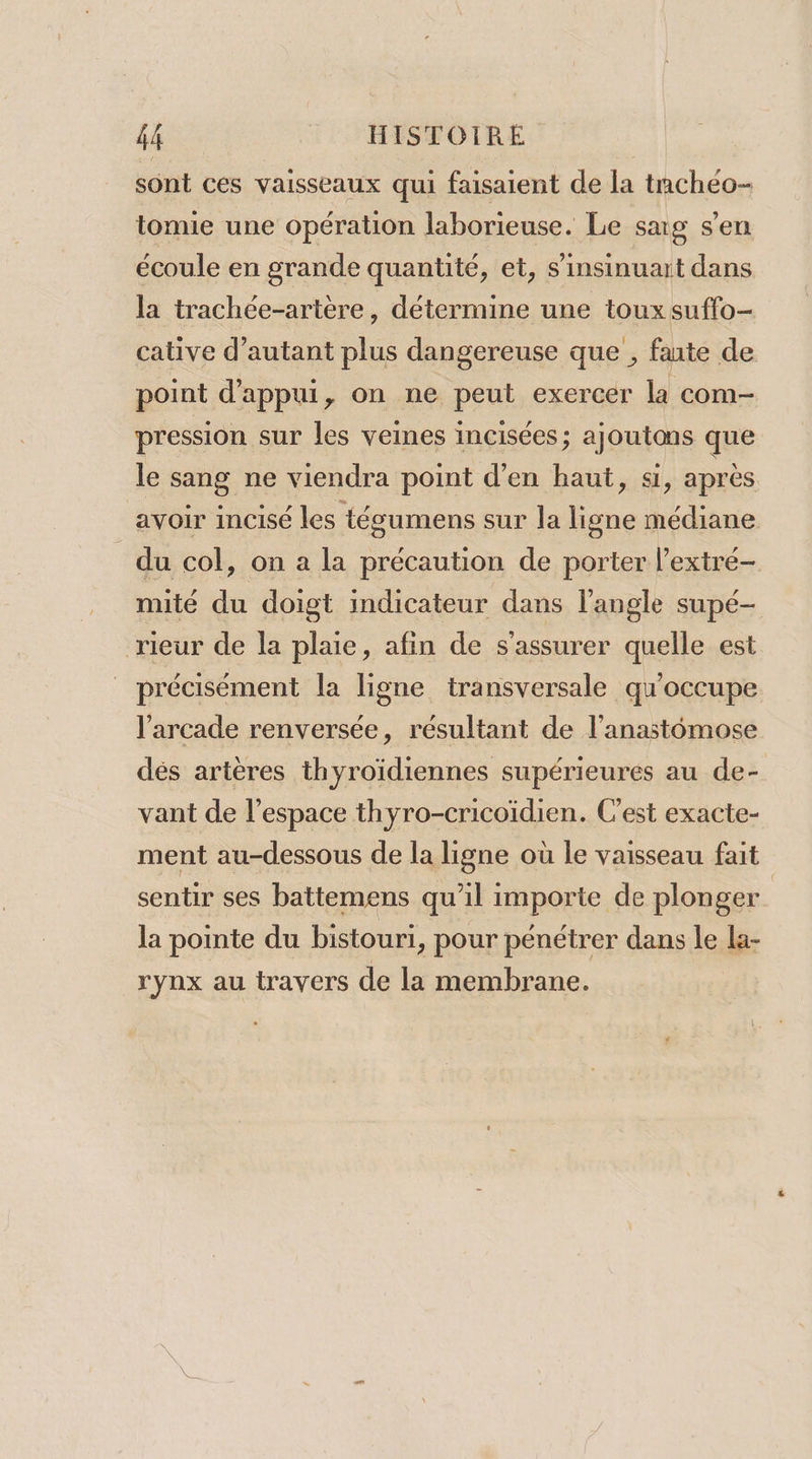 sont ces vaisseaux qui faisaient de la tachéo- tomie une opération laborieuse. Le sag s’en écoule en grande quantité, et, s’insinuart dans la trachée-artère, détermine une toux suffo- cative d'autant plus dangereuse que , faute de point d'appui, on ne peut exercer la com- pression sur les veines incisées; ajoutons que le sang ne viendra point d'en haut, si, après avoir incisé les técumens sur la ligne médiane du col, on a la précaution de porter l’extre- mité du doigt indicateur dans l'angle supé- rieur de la plaie, afin de s'assurer quelle est précisément la ligne transversale qu'occupe l’arcade renversée, résultant de l’anastomose dés artères thyroïdiennes supérieures au de- vant de l’espace thyro-cricoidien. C'est exacte- ment au-dessous de la ligne où le vaisseau fait sentir ses battemens qu'il importe de plonger | la pointe du bistouri, pour pénétrer dans le la- rynx au travers de la membrane.