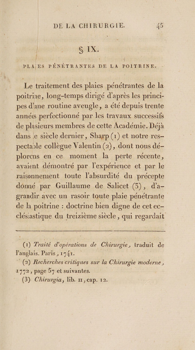 EE into Br irnéues | PLAIES PÉNÉTRANTES DE LA POITRINE. Le traitement des plaies pénétrantes de la poitrne, long-temps dirigé d’après les princi- pes d’une routine aveugle, a été depuis trente années perfectionné par les travaux successifs de plusieurs membres de cette Académie. Déja dans Le siècle dernier, Sharp (1) et notre res- pectable collègue Valentin (2), dont nous dé- plorens en ce moment la perte récente, avaient démontré par l'expérience et par le raisonnement toute l’absurdité du précepte donné par Guillaume de Salicet (3), d’a- grandir avec un rasoir toute plaie pénétrante de la poitrine : doctrine bien digne de cet ec- clésiastique du treizième siècle , qui regardait (1) Traité d'opérations de Chirurgie, traduit de Vanglais. Paris , 1741. 1e” (2) Recherches critiques sur la Chirurgie moderne, 1772, page 57 et suivantes. (3) Chirurgia, lib. 11, cap. 12.