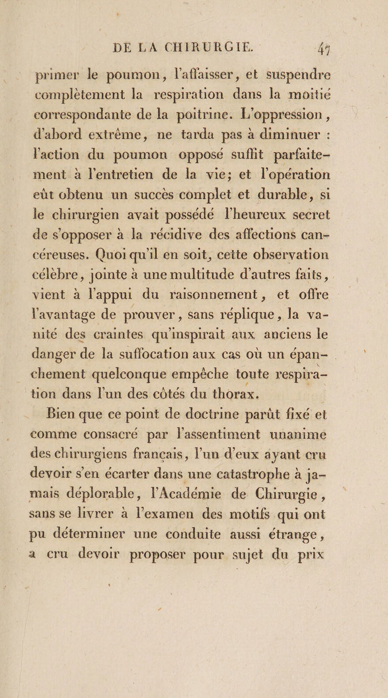 primer le poumon, laffaisser, et suspendre complètement la respiration dans la moitié correspondante de la poitrine. L'oppression, d’abord extrême, ne tarda pas à diminuer : l'action du poumon opposé suffit parfaite- ment à l'entretien de la vie; et l'opération eùt obtenu un succès complet et durable, si le chirurgien avait possédé l’heureux secret de s'opposer à la récidive des affections can- céreuses. Quoi qu'il en soit, cette observation célèbre, jointe à une multitude d’autres faits, vient à l'appui du raisonnement, et offre l'avantage de prouver , sans réplique , la va- nité des craintes qu'inspirait aux anciens le danger de la suffocation aux cas où un épan- chement quelconque empêche toute respira- tion dans l'un des côtés du thorax. | | Bien que ce point de doctrine parüt fixé et comme consacré par l'assentiment unanime des chirurgiens français, l’un d’eux ayant cru devoir s'en écarter dans une catastrophe à ja- mais déplorable, l’Académie de Chirurgie , sans se livrer à l'examen des motifs qui ont pu déterminer une conduite aussi étrange, a cru devoir proposer pour sujet du prix