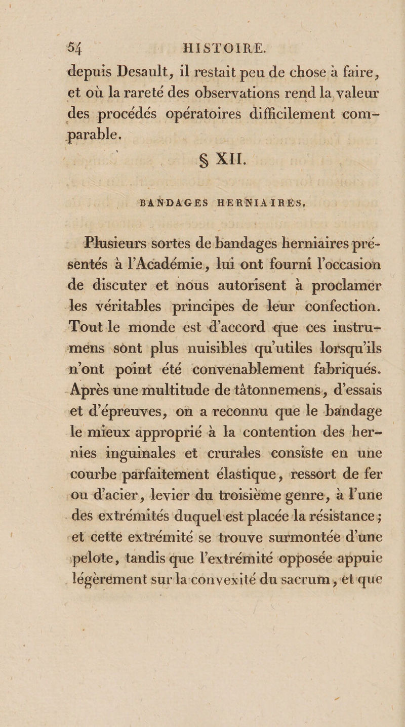 depuis Desault, il restait peu de chose à faire, et où la rareté des observations rend la valeur des procédés opératoires difficilement com- parable, | $S XI. BANDAGES HERNIAIRES, Plusieurs sortes de bandages herniaires pré- sentés à l’Académie, lui ont fourni l’occasion de discuter et nous autorisent à proclamer les véritables principes de leur confection. Tout le monde est d'accord que ces instru- mens sont plus nuisibles qu'utiles lorsqu'ils n'ont point été convenablement fabriqués. Après une multitude de-tàtonnemens,, d'essais et d'épreuves, on a reconnu que le bandage le mieux approprié à la contention des her- nies inguinales et crurales consiste en une courbe parfaitement élastique, ressort de fer ou d'acier, levier du troisième genre, à l’une _des extrémités duquel:est placée la résistance; -et cetté extrémité se trouve surmontée d’une pelote, tandis que l'extrémité opposée appuie légèrement sur la convexité du sacrum, ét que