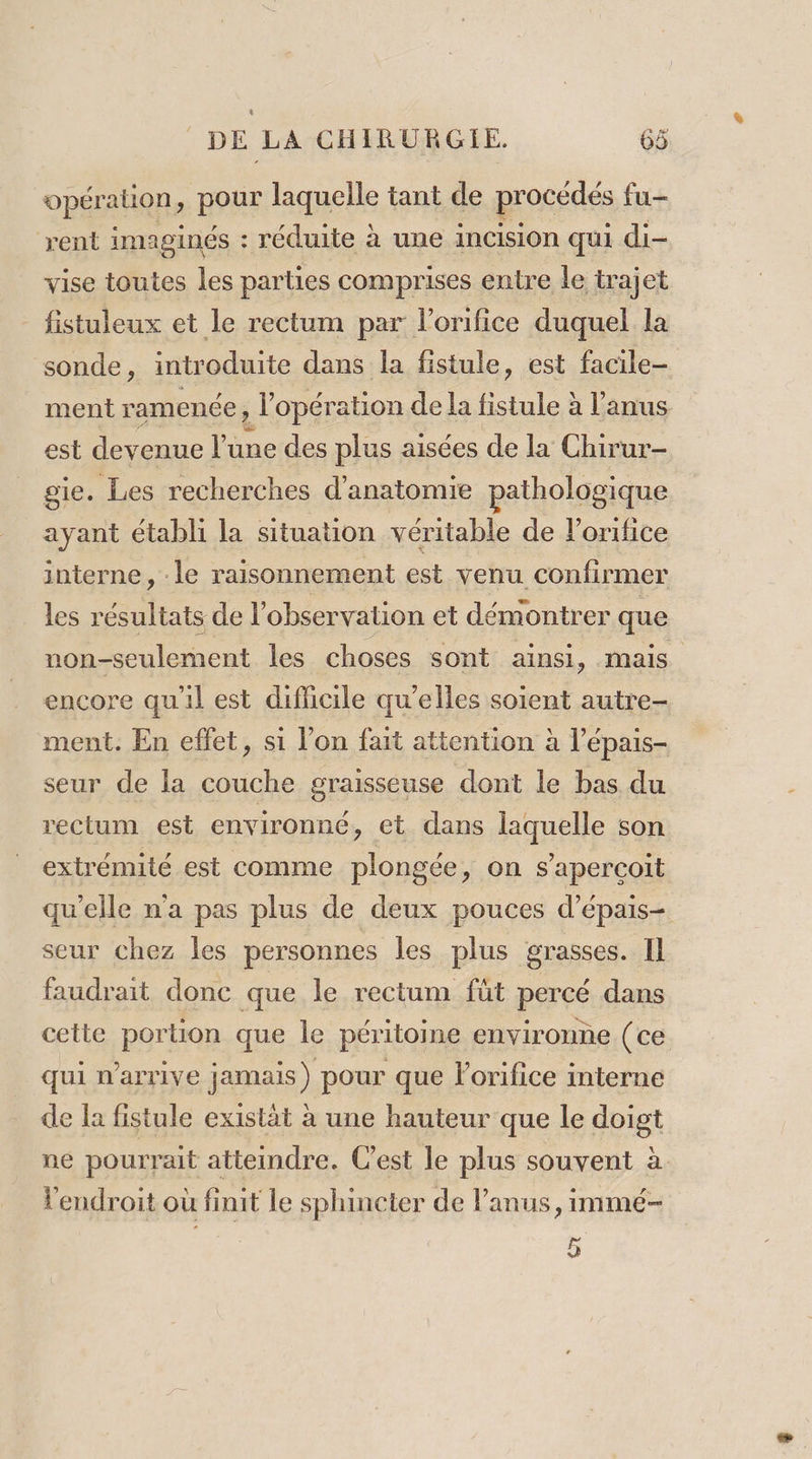 opér ation, pour laquelle tant de procédés fu- rent imapinés : réduite à une incision qui di vise toutes les parties comprises entre le trajet fistuleux et le rectum par l’orifice duquel la sonde, introduite dans la fistule, est facile- ment ramenée, l’opération de la fistule à l'anus est devenue l'une des plus aisées de la Chirur- gie. Les recherches d'anatomie pathologique ayant établi la situation véritable de l'orifice interne, : le raisonnement est venu confirmer les résultats de l observation et démontrer que non-seulernent les choses sont ainsi, mais encore qu'il est difficile qu’elles soient autre- ment. En effet, si l’on fait attention à l’épais- seur de la couche graisseuse dont le bas du rectum est environné, et dans laquelle son extrémité est comme plongée, on s’apercoit qu’elle n'a pas plus de deux pouces d’épais- seur chez les personnes les plus grasses. Il faudrait donc que le rectum füt percé dans cette portion que le péritoine environne (ce qui n'arrive jamais) pour que l'orifice interne de la fistule existät à une hauteur que le doigt ne pourrait atteindre. Cest le plus souvent à l'endroit où finit le sphincter de anus, immé- 5