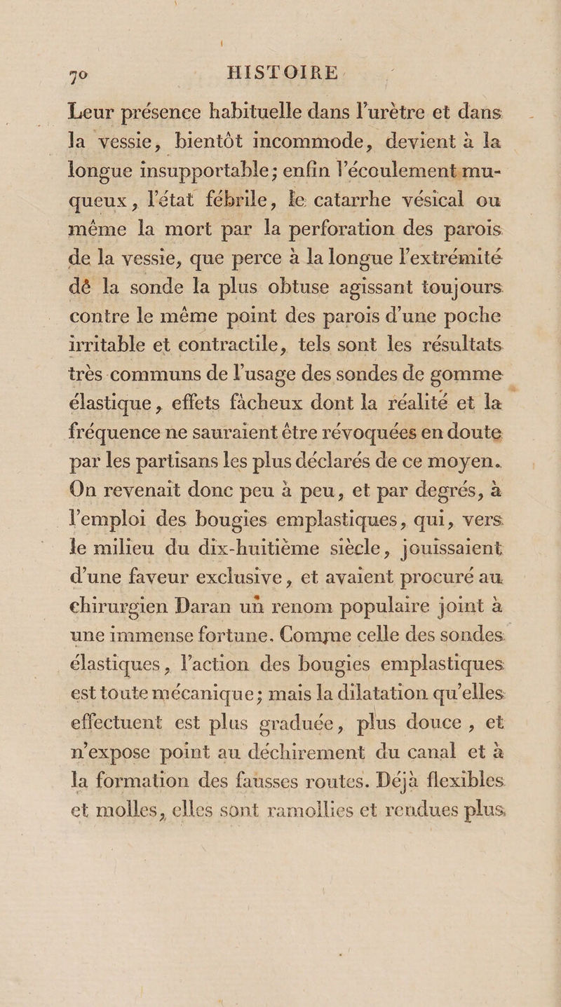 Leur présence habituelle dans l’urètre et dans la vessie, bientôt imcommode, devient à la longue insupportable; enfin l’écoulementmu- queux , l'état fébrile, le catarrhe vésical ou méme la mort par la perforation des parois de la vessie, que perce à la longue l'extrémité dé la sonde la plus obtuse agissant toujours contre le même point des parois d’une poche irritable et contractile, tels sont les résultats très communs de l'usage des sondes de gomme élastique, effets facheux dont la réalité et la fréquence ne sauraient être révoquées en doute par les partisans les plus déclarés de ce moyen. On revenait donc peu à peu, et par degrés, à l'emploi des bougies emplastiques, qui, vers le milieu du dix-huitième siècle, jouissaient d’une faveur exclusive, et avaient procuré au chirurgien Daran uñ renom populaire joint à une immense fortane. Comyue celle des sondes élastiques, l’action des bougies emplastiques est toute mécanique; mais la dilatation qu'elles effectuent est plus graduée, plus douce , et n’expose point au déchirement du canal et à la formation des fausses routes. Déjà flexibles et molles, elles sont ramoilies et rendues plus