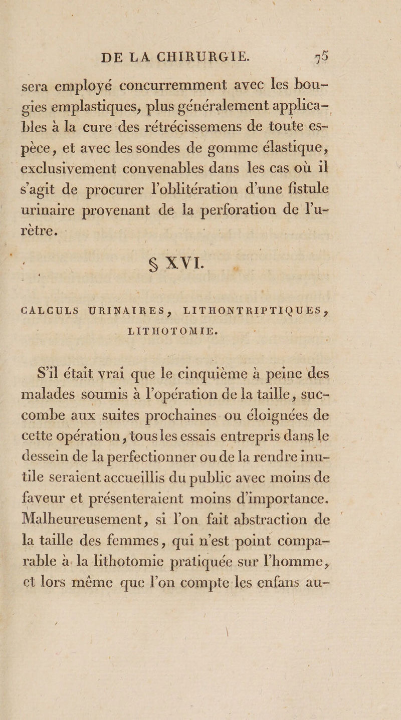 sera employé concurremment avec les bou- gies emplastiques, plus généralement applica- bles à la cure des rétrécissemens de toute es- pèce, et avec les sondes de gomme élastique, exclusivement convenables dans les cas où il s'agit de procurer l’oblitération d’une fistule urinaire provenant de la perforation de lu- rètre. : | das ae me CALCULS URINAIRES, LITHONTRIPTIQUES; LITHOTOMIE. S'il était vrai que le cinquième à peine des malades soumis à l'opération de la taille, suc- combe aux suites prochaines ou éloignées de cette opération, tous les essais entrepris dans le dessein de la perfectionner ou de la rendre inu- ile seraient accueillis du public avec moins de faveur et présenteraient moins d'importance. Malheureusement, si l’on fait abstraction de la taille des femmes, qui n’est pont compa- rable à. la lithotomie pratiquée sur l’homme, ct lors même que l’on compte les enfans au-