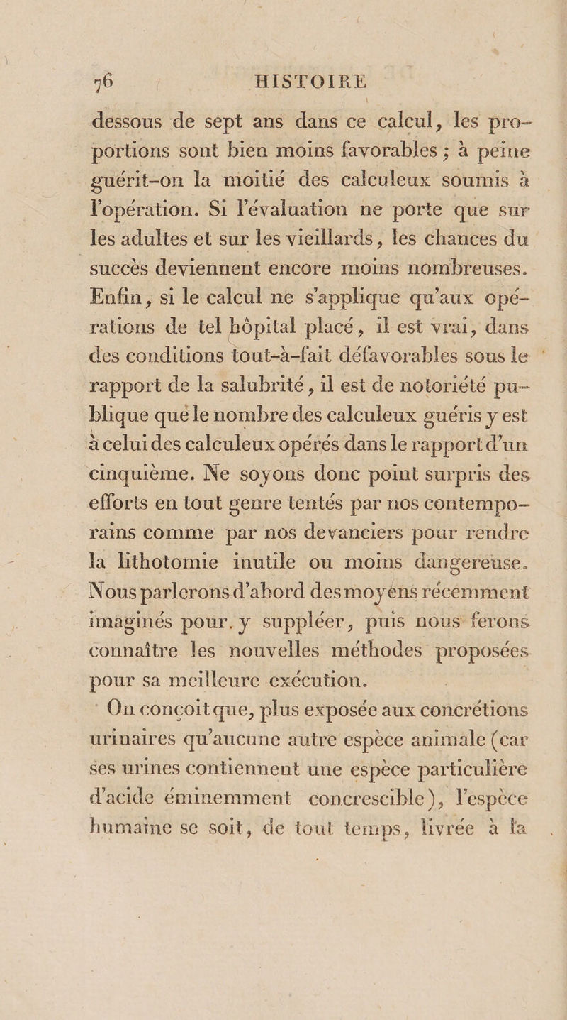 dessous de sept ans dans ce calcul, les pro- portions sont bien moins favorables ; à peine guérit-on la moitié des calculeux soumis à l'opération. Si l'évaluation ne porte que sur les adultes et sur les vieillards, les chances du succès deviennent encore moins nombreuses. Enfin, si le calcul ne s'applique qu'aux opé- rations de tel hôpital placé, il est vrai, dans des conditions tout-à-fait défavorables sous le rapport de la salubrité, il est de notoriété pu- blique que le nombre des calculeux guéris y est à celui des calculeux opérés dans le rapport d’un cinquième. Ne soyons donc point surpris des efforts en tout genre tentés par nos contempo-— rains Comme par nos devanciers pour rendre la lithotomie inutile ou moms dangereuse. imaginés pour.y suppléer, puis nous ferons pour sa meilleure exécution. : On concoit que, plus exposée aux concrétions urinaires qu'aucune autre espèce animale (car ses urines contiennent une espèce particulière d'acide éminemment concrescible), l'espèce humaine se soit, de tout temps, livrée à ta .