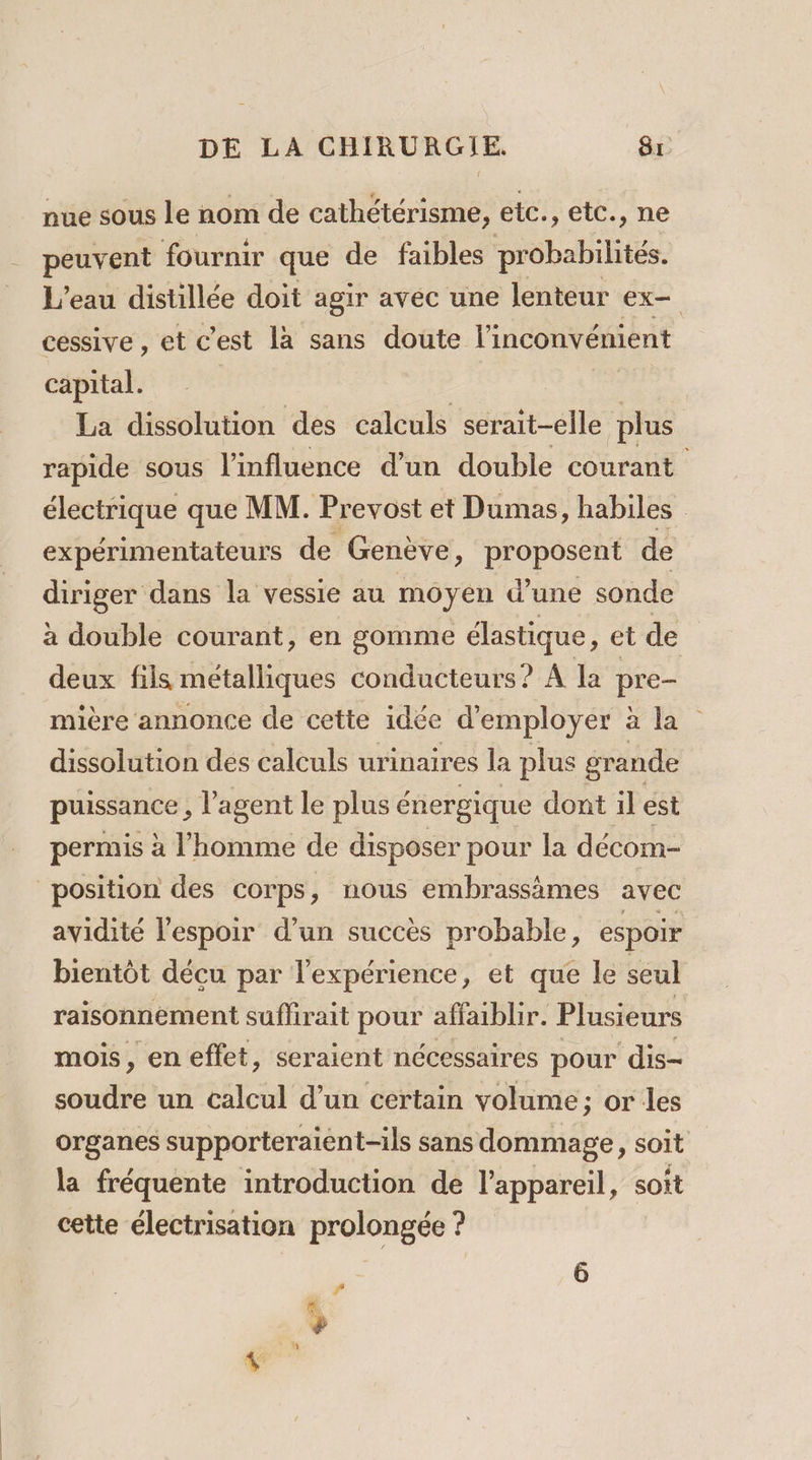 nue sous le nom de cathétérisme, etc., etc., ne peuvent fournir que de faibles probabilités. L'eau distillée doit agir avec une lenteur ex cessive , et c'est là sans doute l'inconvénient capital. | La dissolution des calculs serait-elle plus rapide sous l'influence d’un double courant électrique que MM. Pr evost et Dumas, habiles expérimentateurs de Genève, proposent de diriger dans la vessie au moyen d’une sonde à double courant, en gomme élastique, et de deux fils métalliques conducteurs ? À la pre- mière annonce de cette idée d'employer : Fi. dissolution des calculs urinaires la plus grande puissance , l'agent le plus é énergique dont il est permis à l’homme de disposer pour la décom- position des corps, nous embrassämes avec avidité l'espoir d’un succès probable, espoir bientôt décu par l'expérience, et que le seul raisonnement suffirait pour affaibbr. Plusieurs mois, en effet, seraient nécessaires pour dis- Jour un calcul d’un certain volume; or les organes supporteraient-ils sans dommage, soit la fréquente introduction de l'appareil, soit cette électrisation prolongée ? # »