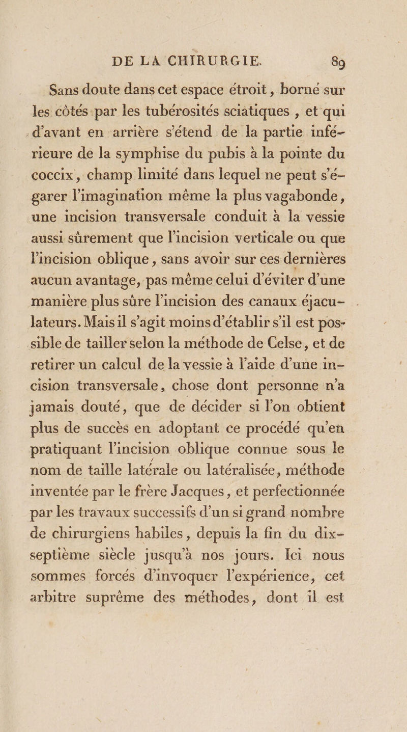 Sans doute dans cet espace étroit, borne sur les côtes par les tubérosités sciatiques , et qui d'avant en arrière s'étend de la partie infe- rieure de la symphise du pubis à la pointe du coccix, champ limité dans lequel ne peut s’é- garer l'imagination même la plus vagabonde, une incision transversale conduit à la vessie aussi sûrement que l’incision verticale ou que Pincision oblique , sans avoir sur ces dernières aucun avantage, pas même celui d'éviter d’une manière plus sûre l’incision des canaux éjacu- lateurs. Mais il s’agit moins d'établir s’il est pos- sible de tailler selon la méthode de Celse, et de retirer un calcul de la vessie à l’aide d’une in- cision transversale, chose dont personne n’a jamais douté, que de décider si l'on obtient plus de succès en adoptant ce procédé qu’en pratiquant lincision oblique connue sous le nom de taille latérale ou latéralisée, méthode inventée par le frère Jacques, et perfectionnée par les travaux successifs d’un si grand nombre de chirurgiens habiles, depuis la fin du dix- septième siècle jusqu'a nos jours. Ici nous sommes forcés d’invoquer l'expérience, cet arbitre suprême des méthodes, dont 1l est