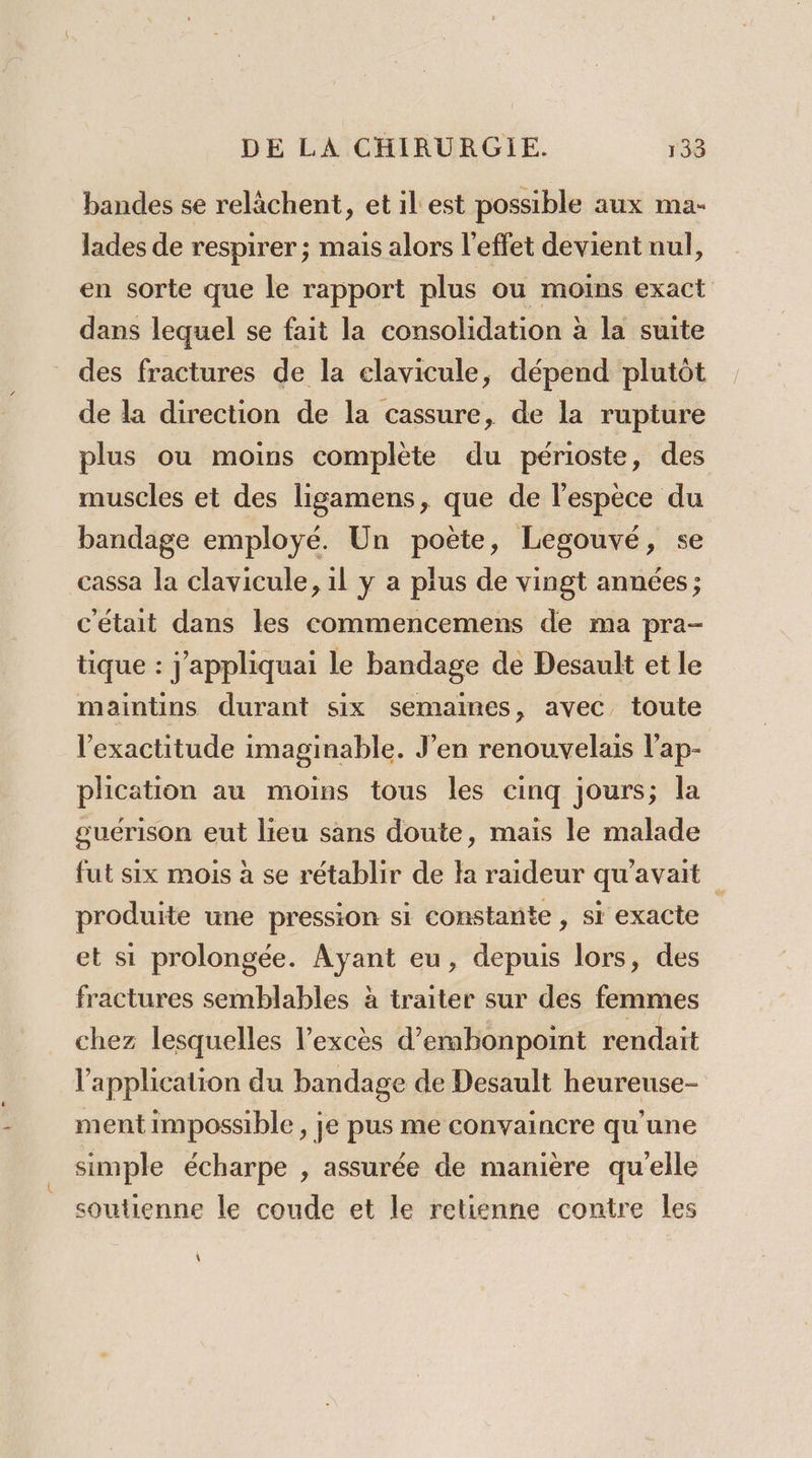 bandes se relächent, et il est possible aux ma- lades de respirer ; mais alors l'effet devient nul, en sorte que le rapport plus ou moins exact dans lequel se fait la consolidation à la suite des fractures de la elavicule, dépend plutôt de la direction de la cassure, de la rupture plus ou moins complète du périoste, des muscles et des ligamens, que de l'espèce du bandage employé. Un poète, Legouvé, se cassa la clavicule, il y a plus de vingt années; c'était dans les commencemens de ma pra- tique : j'appliquai le bandage de Desault et le maintins durant six semaines, avec toute l'exactitude imaginable. J’en renouvelais l’ap- plication au moins tous les cinq jours; la guérison eut lieu sans doute, mais le malade fut six mois à se rétablir de la raideur qu'avait produite une pression si constante , si exacte et si prolongée. Ayant eu, depuis lors, des fractures semblables à traiter sur des femmes chez lesquelles l'excès d’embonpoint rendait l'application du bandage de Desault heureuse- ment impossible , je pus me convaincre qu'une simple écharpe , assurée de manière qu'elle soutienne le coude et le retienne contre les \