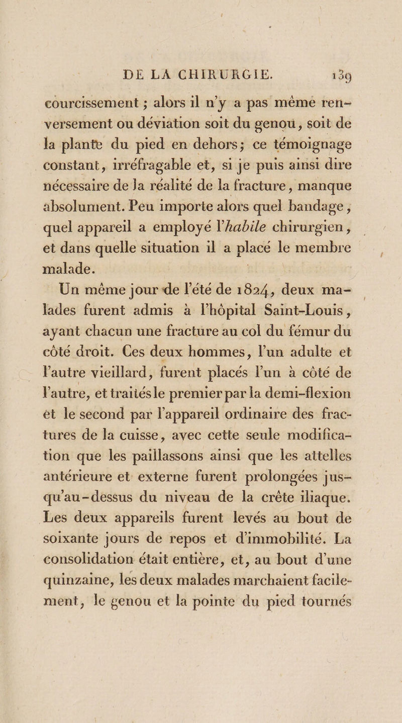 courcissement ; alors il n’y a pas même ren- versement ou déviation soit du genou, soit de la plante du pied en dehors; ce témoignage constant, irréfragable et, si je puis ainsi dire nécessaire de la réalité de la fracture, manque absolument. Peu importe alors quel bandage , quel appareil a employé l’habile chirurgien, et dans quelle situation il a plus le membre malade. Un même jour de l'été de 1824, deu ma- lades furent admis à lhôpital Saint-Louis, ayant Chacun une fracture au col du fémur du côté droit. Ces deux hommes, l’un adulte et l'autre vieillard, furent placés l’un à côté de l'autre, ettrañiésle prenuier par la demi-flexion ét le second par l'appareil ordinaire des frac- tures de la cuisse, avec cette seule modifica- tion que les paillassons ainsi que Îles attelles antérieure et externe furent prolongées |us- qu'au-dessus du niveau de la crête iliaque. Les deux appareils furent levés au bout de soixante jours de repos et d'immobilité. La consolidation était entière, et, au bout d’une quinzaine, les deux malades marchaient facile- ment, le genou et la pointe du pied tournés