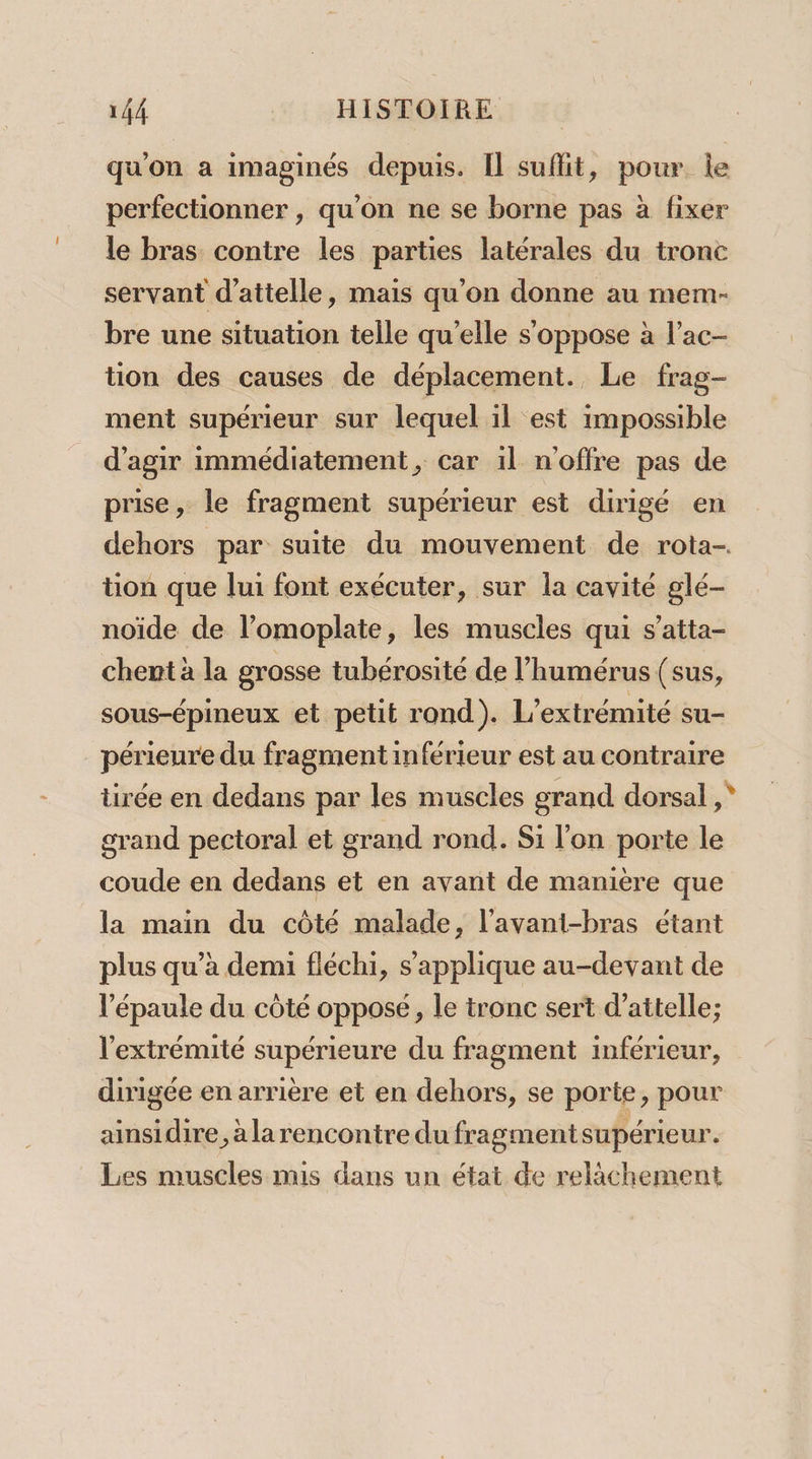 qu'on a imaginés depuis. Il suffit, pour le perfectionner , qu'on ne se borne pas à fixer le bras contre les parties latérales du tronc servant d'attelle, mais qu'on donne au mem- bre une situation telle qu'elle s'oppose à l’ac- tion des causes de déplacement. Le frag- ment supérieur sur lequel il est impossible d'agir immédiatement, car 1l n'offre pas de prise, le fragment supérieur est dirigé en dehors par suite du mouvement de rota- tion que lui font exécuter, sur la cavité glé- noïde de l’omoplate, les muscles qui s’atta- chent à la grosse tubérosité de l’humérus (sus, sous-épineux et petit rond). L’extrémité su- périeure du fragment inférieur est au contraire tirée en dedans par les muscles grand dorsal, grand pectoral et grand rond. Si l'on porte le coude en dedans et en avant de manière que la main du côté malade, l’avani-bras étant plus qu’à demi fléchi, s'applique au-devant de l'épaule du côté opposé, le tronc sert d’attelle; l'extrémité supérieure du fragment inférieur, dirigée en arrière et en dehors, se porte, pour ainsidire, àlarencontre dufragmentsupérieur. Les muscles mis dans un état de relâchement %