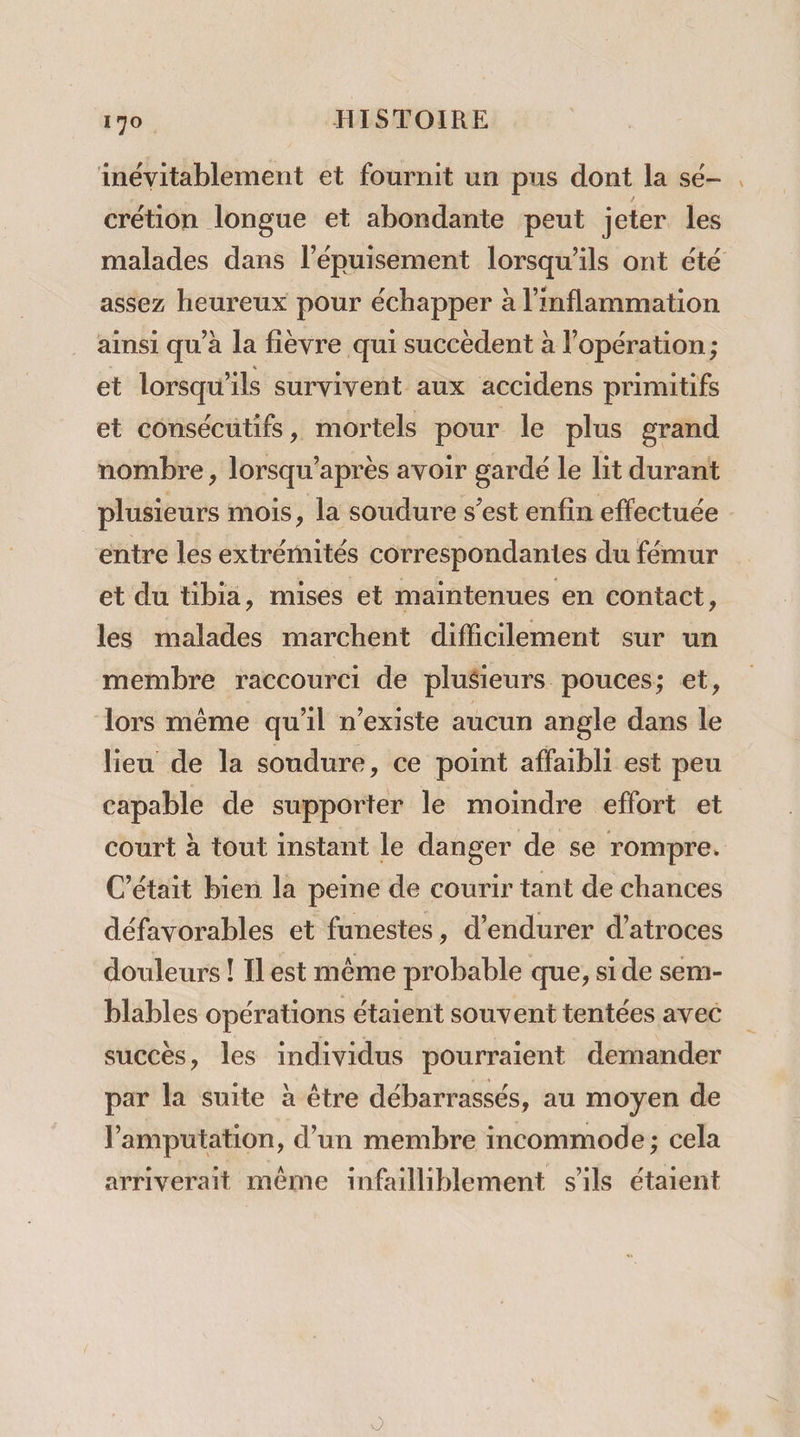 inévitablement et fournit un pus dont la sé- crétion longue et abondante peut jeter les malades dans l'épuisement lorsqu'ils ont été assez heureux pour échapper à l’inflammation ainsi qu’à la fièvre qui succèdent à l'opération; et lorsqu'ils survivent aux accidens primitifs et consécutifs, mortels pour le plus grand nombre, lorsqu’après avoir gardé le lit durant plusieurs mois, la soudure s’est enfin effectuée entre les extrémités correspondantes du fémur et du tibia, mises et maintenues en contact, les malades marchent difficilement sur un membre raccourci de pluSieurs pouces; et, Lors même qu'il n'existe aucun angle dans le lieu de la soudure, ce point affaibli est peu capable de supporter le moindre effort et court à tout instant le danger de se rompre. C'était bien la peine de courir tant de chances défavorables et funestes, d’endurer d’atroces douleurs ! Ilest même probable que, side sem- blables opérations étaient souvent tentées avec succès, les individus pourraient demander par la suite à être débarrassés, au moyen de Pamputation, d’un membre incommode; cela arriverait même infailliblement s'ils étaient