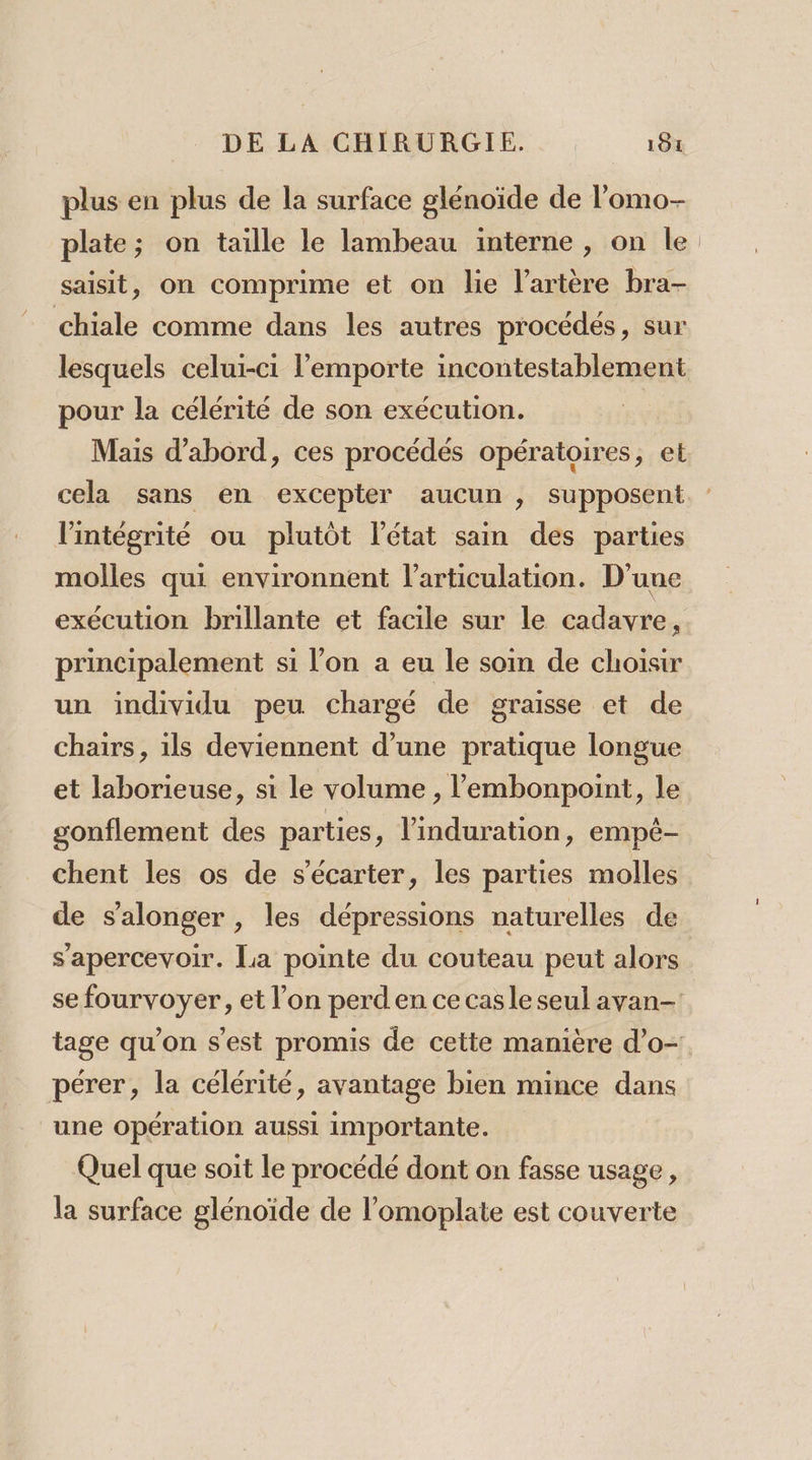 plus en plus de la surface glénoïde de lomo- plate; on taille le lambeau interne , on le saisit, on comprime et on lie l'artère bra- chiale comme dans les autres procédés, sur lesquels celui-ci l'emporte incontestablement pour la célérité de son exécution. Mais d’abord, ces procédés opératoires, et cela sans en excepter aucun , supposent l'intégrité ou plutôt l’état sain des parties molles qui environnent l'articulation. D'une exécution brillante et facile sur le cadavre, principalement si l’on a eu le soin de choisir un individu peu chargé de graisse et de chairs, ils deviennent d’une pratique longue et laborieuse, si le volume , l’'embonpoint, le gonflement des parties, l’induration, empé- chent les os de s'écarter, les parties molles de s'alonger , les dépressions naturelles de s'apercevoir. La pointe du couteau peut alors se fourvoyer, et l’on perd en ce casle seul avan- tage qu’on s’est promis de cette manière d’o- pérer, la célérité, avantage bien mince dans une opération aussi importante. Quel que soit le procédé dont on fasse usage, la surface glénoïde de l’omoplate est couverte