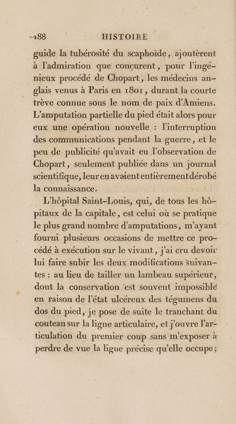 guide da tubérosité du scaphoïde, ajoutèrent à l'admiration que concurent, pour l’ingé- nieux poseee de Chopart, les médecins an- glais venus à Paris en 1801, durant la courte trève connue sous le nom de paix d'Amiens. L’amputation partielle du pied était alors pour eux une opération nouvelle : l'interruption des communications pendant la guerre, et le peu de publicité qu'avait eu l’observation de Chopart, seulement publiée dans un journal scientifique, leurenavaiententièrementdérobe la connaissance. L'hôpital Saint-Louis, qui, de tous les hô- pitaux de la capitale, est celui où se pratique le plus grand nombre d’amputations, m'ayant fourni plusieurs occasions de mettre ce pro- cédé à exécution sur le vivant, j'ai cru devoir lui faire subir les deux modifications suivan- tes : au lieu de tailler un lambeau supérieur, dont la conservation ‘est souvent impossible en raison de l’état ulcéreux des tégumens du dos du pied, je pose de suite le tranchant du couteau sur la ligne articulaire, et j'ouvre l’ar- ticulation du premier coup sans m’exposer à perdre de vue la ligne précise qu’elle occupe;