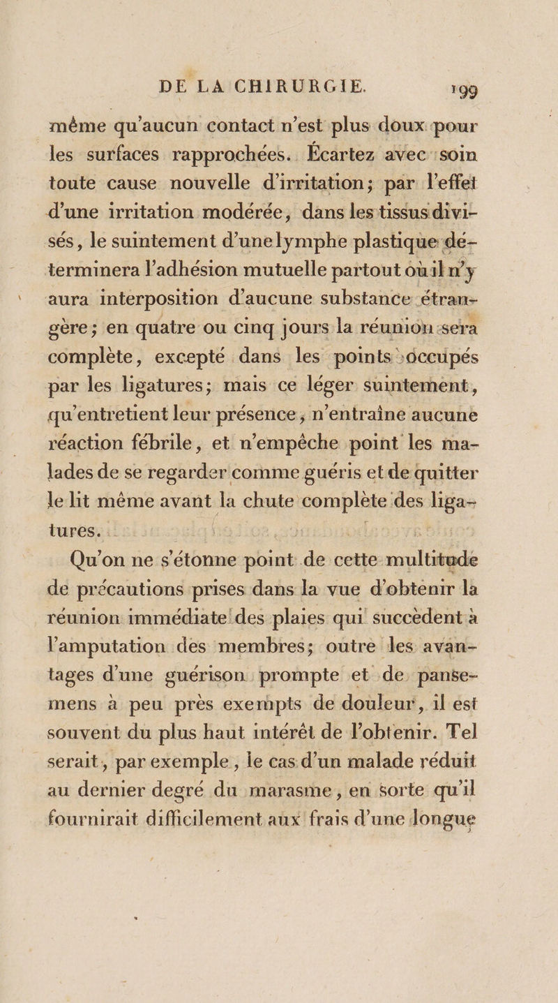 même qu'aucun contact n’est plus doux pour les surfaces rapprochées. Écartez avec soin toute cause nouvelle d'irritation; par l'effet d’une irritation modérée, dans les tissus divi- sés, le suintement d’unelymphe plastique de- terminera l’adhésion mutuelle partout oùiln y aura interposition d'aucune substance étran- gère; en quatre ou cinq jours la réunion sera complète, excepté dans les points &gt;6ccupés par les ligatures; mais ce léger suintement, qu’entretient leur présence ; n’entraîne aucune réaction fébrile, et n'empêche point les ma- lades de se regarder comme guéris et de quitter le lit même avant ke chute complète des liga- tures. EE Qu'on ne s'étonne ES de cette me de précautions prises dans la vue d'obtenir la réunion immédiate’ des plaies qui succèdent à lamputation des membres; outre les avan- tages d'une guérison prompte et de, panse- mens à peu près exermmpts de douleur, il est souvent du plus haut intérêt de l'obtenir. Tel serait, par exemple, le cas d’un malade réduit au dernier degré du marasme, en sorte qu'il fournirait difficilement aux frais d’une longue