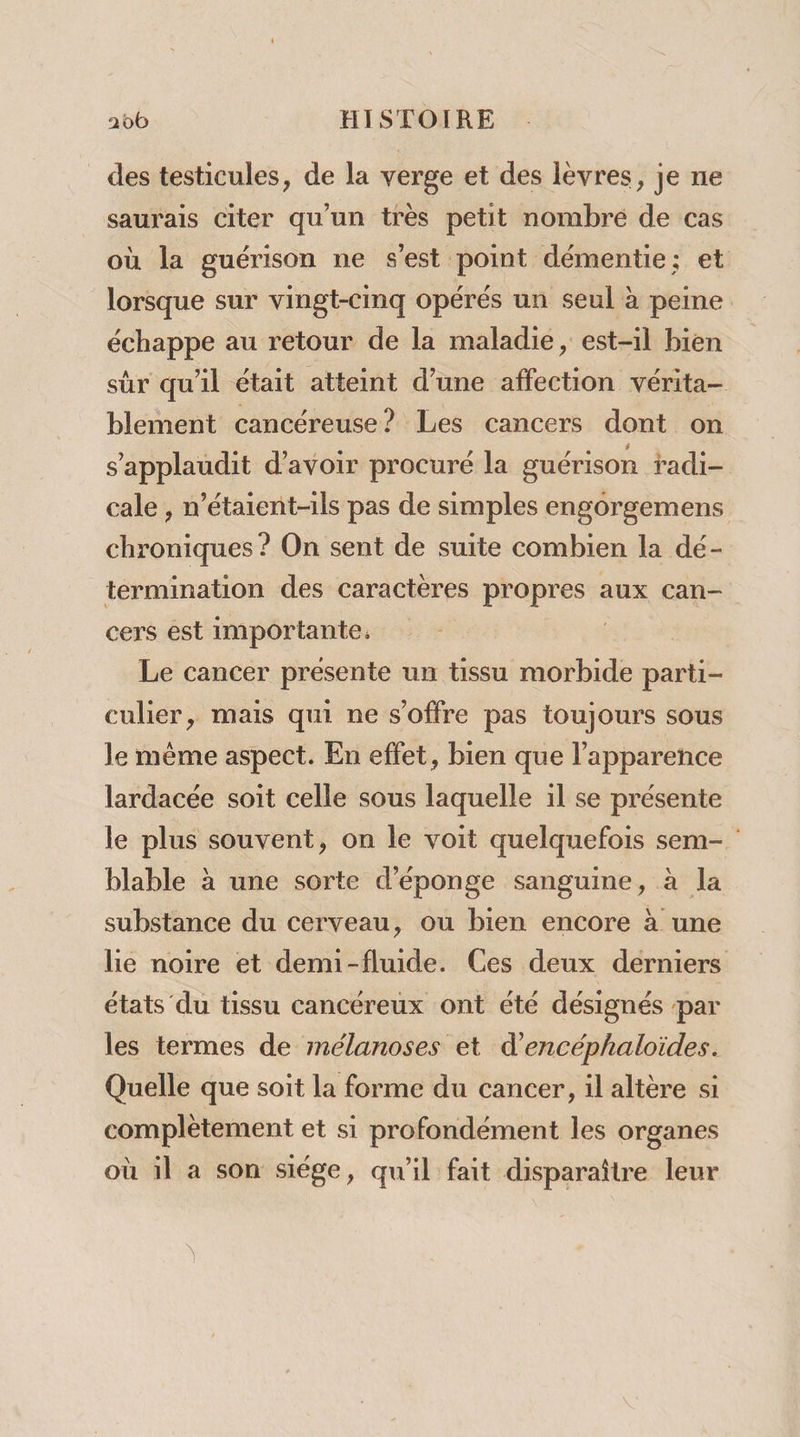 des testicules, de la verge et des lèvres, je ne saurais citer qu'un très petit nombre de cas où la guérison ne s'est point démentie; et lorsque sur vingt-cinq opérés un seul à peine échappe au retour de la maladie, est-il bien sr qu'il était atteint d’une eo vérita- blement cancéreuse? Les cancers dont on s’applaudit d'avoir procuré la guérison radi- cale , n’étaient-ils pas de simples engorgemens chroniques ? On sent de suite combien la dé- termination des caractères LE Ne aux can- cers est importante. Le cancer presente un tissu morbide parti- culier, mais qui ne s'offre pas toujours sous le même aspect. En effet, bien que l'apparence lardacée soit celle sous laquelle il se présente le plus souvent, on le voit quelquefois sem- blable à une sorte d'éponge sanguine, à la substance du cerveau, ou bien encore à une lie noire et demi-fluide. Ces deux derniers états du tissu cancéreux ont été désignés par les termes de mélanoses et d’encéphaloïides. Quelle que soit la forme du cancer, il altère si complètement et si profondément les organes où il a son siége, qu'il fait disparaître leur