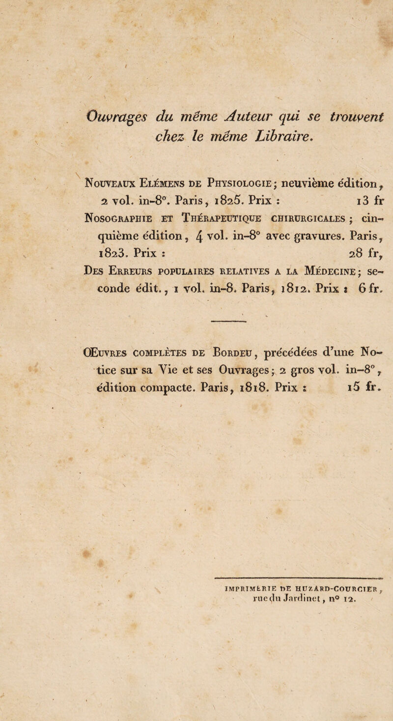 Ouvrages du même Auteur qui se trouvent chez le meme Libraire. Nouveaux Elémens de Physiologie; neuvième édition^ 2 vol. in-8”. Paris j 1825. Prix : i3 fr Nosographie et Thérapeutique chirurgicales ; cin¬ quième édition, 4 iii--8° avec gravures. Paris, 1823. Prix : 28 fr. Des Erreurs populaires relatives a la Médecine; se¬ conde édit., I vol. in-8* Paris, 1812. Prix î 6fr. Œuvres complètes de Bordeü, précédées dTme No¬ tice sur sa Vie et ses Ouvrages ; 2 gros vol. in-S*’, édition compacte. Paris, 1818. Prix i i5 fr. imphimerte t>e hüzard-courcter rue du Jardinet, n® 12.