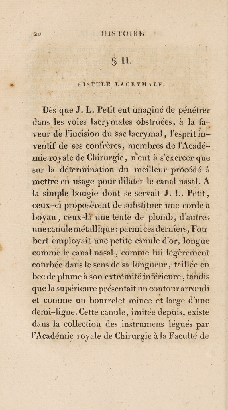 \ s 11. FISTULE LACRYMALE. V , ' Dès que J. L. Petit eut irnaginé de pénétrer dans les voies lacrymales obstinées, à la fa¬ veur de l’incision du sac lacrymal, l’esprit in¬ ventif de ses confrères, membres de l’Acadé¬ mie royale de Chirurgie, n^’eut à s’exercer que sur la' détermination du meilleur procédé à mettre en usage pour dilater le canal nasal. A la simple bougie dont se servait J. L. Petit, ceux-ci proposèrent de substituer une corde à boyau^ ceux-là une tente de plomb, d’autres une canule métallique : parmi ces derniers, F ou- bert employait une petite canule d’or, longue comme le canal nasal, comme lui légèrement courbée daiïs le sens de sa longueur, taillée en bec de plume à son extrémité inférieure, tandis que la supérieure présentait un contour arrondi et comme un bourrelet mince et large d’une demi-ligne. Cette canule, imitée depuis, existe dans la collection des instrumens légués par l’Académie royale de Chirurgie à la Faculté de