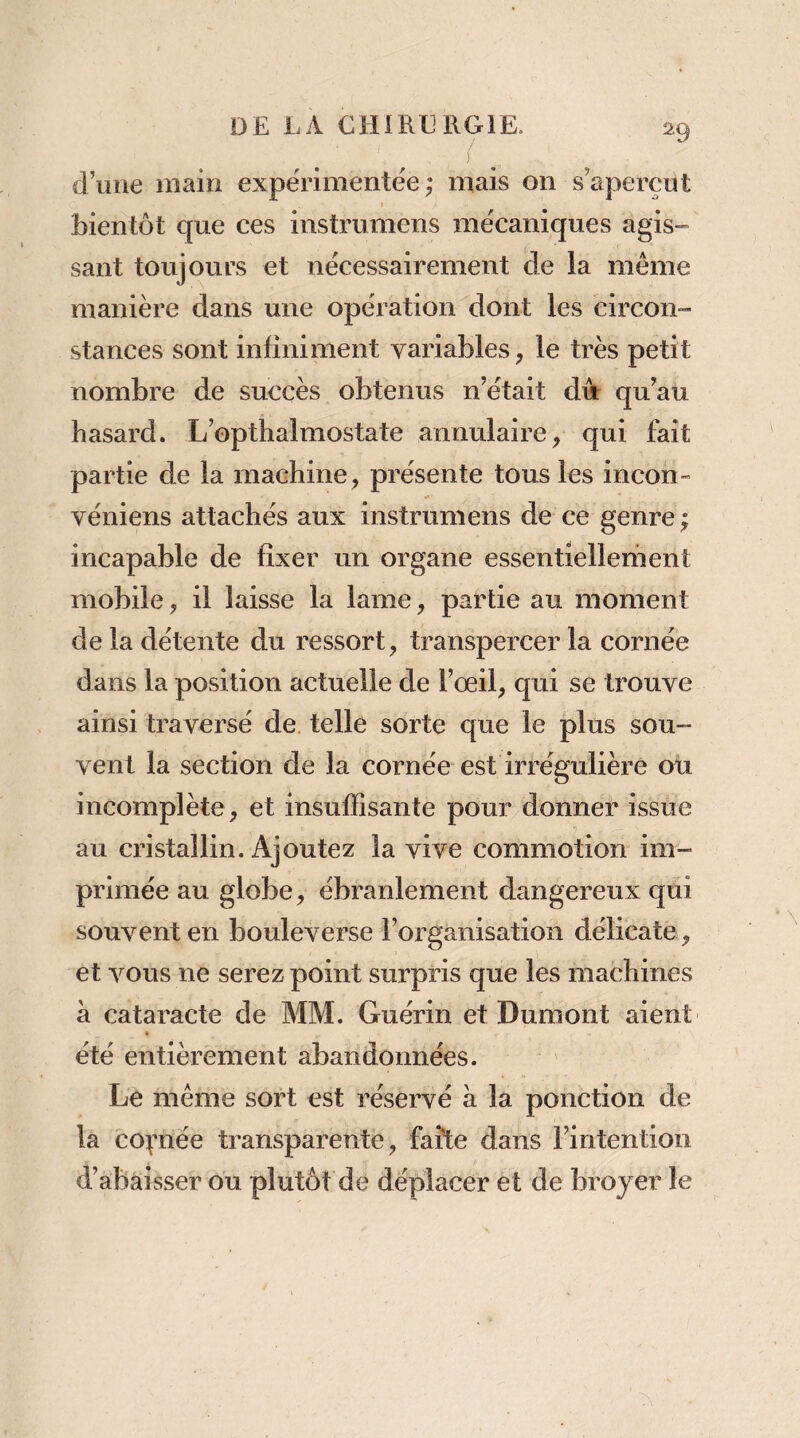 d’une main expérimentée; mais on s’aperçut bientôt que ces instrumens mécaniques agis¬ sant toujours et nécessairement de la même manière dans une opération dont les circon¬ stances sont infiniment variables, le très petit nombre de succès obtenus n’était d4 qu’au hasard. L’opthalmostate annulaire, qui fait partie de la machine, présente tous les incon- véniens attachés aux instrumens de ce genre ; incapable de fixer un organe essentiellement mobile, il laisse la lame, partie au moment de la détente du ressort, transpercer la cornée dans la position actuelle de l’œil, qui se trouve ainsi traversé de telle sorte que le plus sou- vent la section de la cornée est irrégulière ou incomplète, et insuffisante pour donner issue au cristallin. Ajoutez la vive commotion im¬ primée au globe, ébranlement dangereux qui souvent en bouleverse l’organisation délicate, et vous ne serez point simpris que les machines à cataracte de MM. Guérin et Dumont aient été entièrement abandonnées. Le même sort est réservé à la ponction de la coçnée transparente, faîte dans l’intention d’àbâisser ou plutôt de déplacer et de broyer le