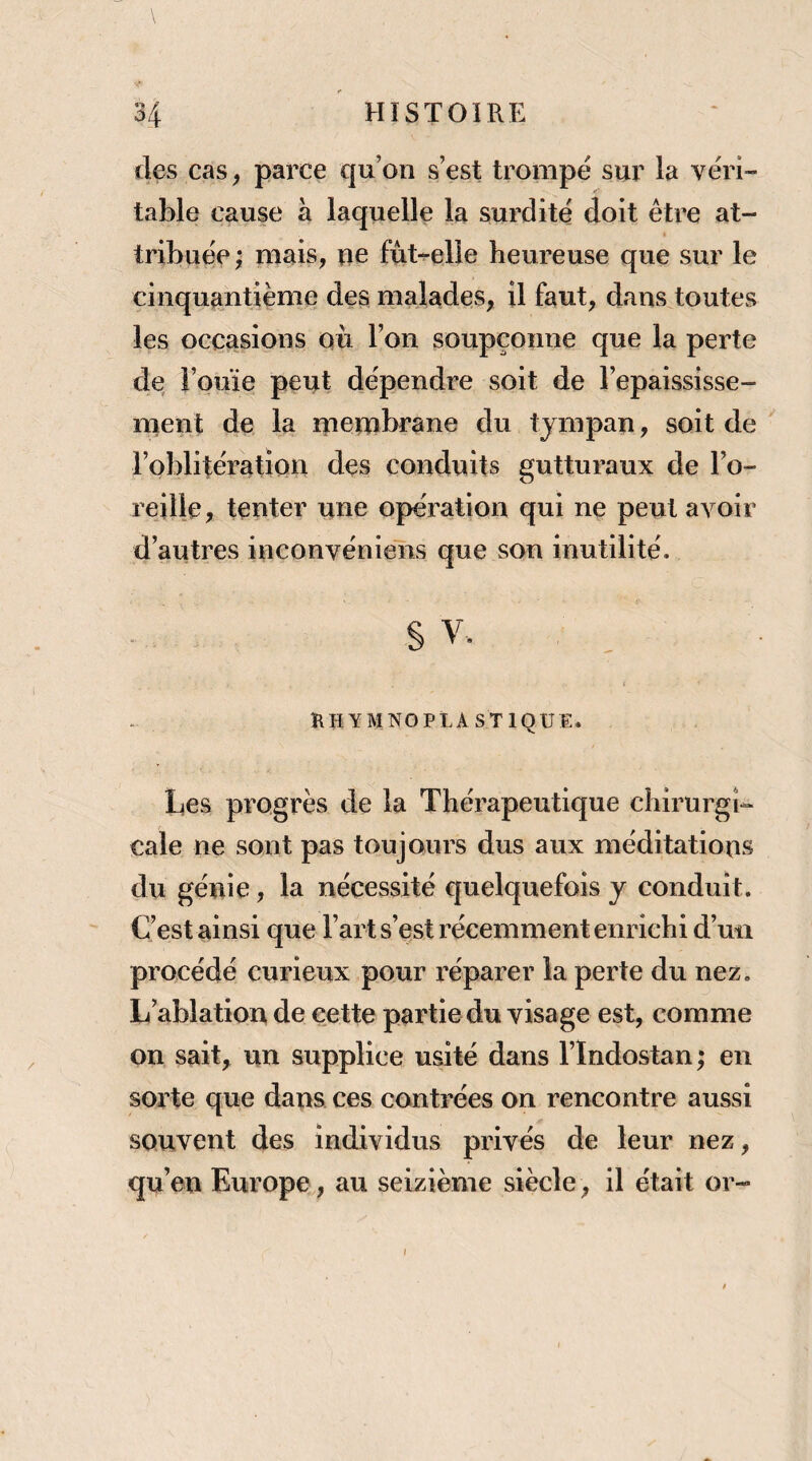 des cas ^ parce qu’on s’est trompé sur la véri¬ table cause à laquelle la surdité doit être at¬ tribuée ; mais, ue fut-elle heureuse que sur le cinquantième des malades, il faut, dans toutes les occasions où l’on soupçonne que la perte de l’ouïe peut dépendre soit de l’epaississe- ment de la uieuibrane du tympan, soit de l’oblitération des conduits gutturaux de l’o¬ reille, tenter une opération qui ne peut avoir d’autres inconvéniens que son inutilité. §V. { RU Y MNO PLASTIQUE. Les progrès de la Thérapeutique chirurgi¬ cale ne sont pas toujours dus aux méditations du génie, la nécessité quelquefois j conduit. C’est ainsi que l’art s’est récemment enrichi d’un procédé curieux pour l’éparer la perte du nez. L ablation de cette partie du visage est, comme on sait, un supplice usité dans l’Indostan; en sorte que dans ces contrées on rencontre aussi souvent des individus privés de leur nez, qu’en Europe, au seizième siècle, il était or- »