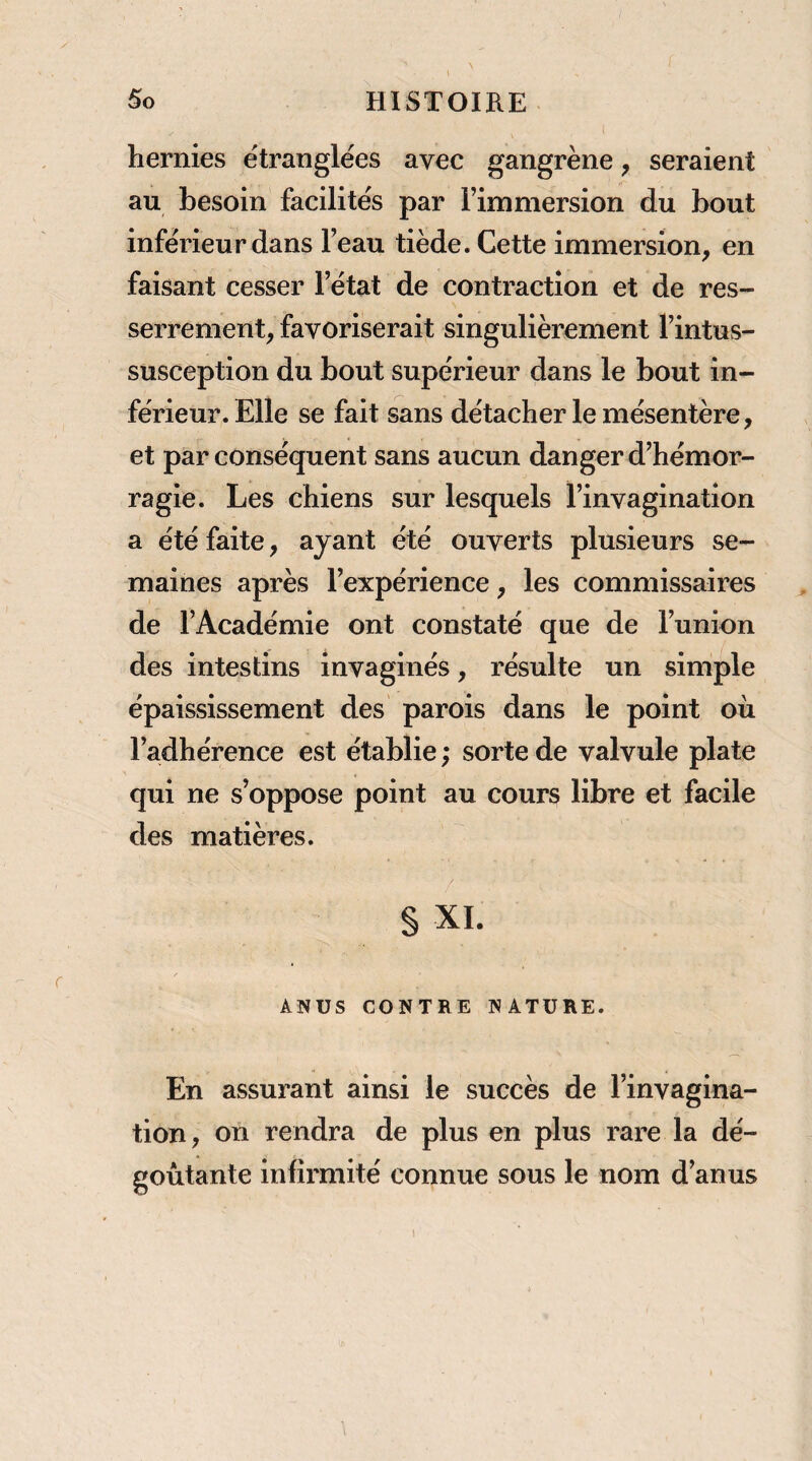 hernies étranglées avec gangrène, seraient au besoin facilités par l’immersion du bout inférieur dans l’eau tiède. Cette immersion, en faisant cesser l’état de contraction et de res¬ serrement, favoriserait singulièrement l’intus- susception du bout supérieur dans le bout in¬ férieur. Elle se fait sans détacher le mésentère, et par conséquent sans aucun danger d’hémor¬ ragie. Les chiens sur lesquels l’invagination a été faite, ayant été ouverts plusieurs se¬ maines après l’expérience, les commissaires de l’Académie ont constaté que de l’union des intestins invaginés, résulte un simple épaississement des parois dans le point où l’adhérence est établie ; sorte de valvule plate qui ne s’oppose point au cours libre et facile des matières. §XI. / ANUS CONTRE NATURE. En assurant ainsi le succès de l’invagina¬ tion, on rendra de plus en plus rare la dé¬ goûtante infirmité connue sous le nom d’anus