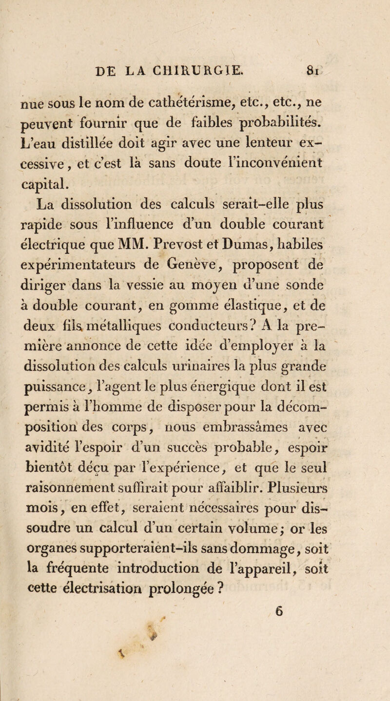 . \ DE LA CHIRURGIE. 8i nue sous le nom de cathétérisme, etc., etc., ne peuvent fournir que de faibles probabilités. L’eau distillée doit agir avec une lenteur ex¬ cessive , et c’est là sans doute l’inconvénient capital. La dissolution des calculs serait-elle plus rapide sous l’influence d’un double courant électrique que MM. Prévost et Dumas, habiles expérimentateurs de Genève, proposent de diriger dans la vessie au moyen d’une sonde à double courant, en gomme élastique, et de deux fila métalliques conducteurs? A la pre¬ mière annonce de cette idée d’employer à la dissolution des calculs urinaires la plus grande puissance, l’agent le plus énergique dont il est permis à l’homme de disposer pour la décom¬ position des corps, nous embrassâmes avec avidité l’espoir d’un succès probable, espoir bientôt déçu par l’expérience, et que le seul raisonnement suffirait pour affaiblir. Plusieurs mois, en effet, seraient nécessaires pour dis¬ soudre un calcul d’un certain volume ; or les organes supporteraient-ils sans dommage, soit la fréquente introduction de l’appareil, soit cette électrisation prolongée ? 6