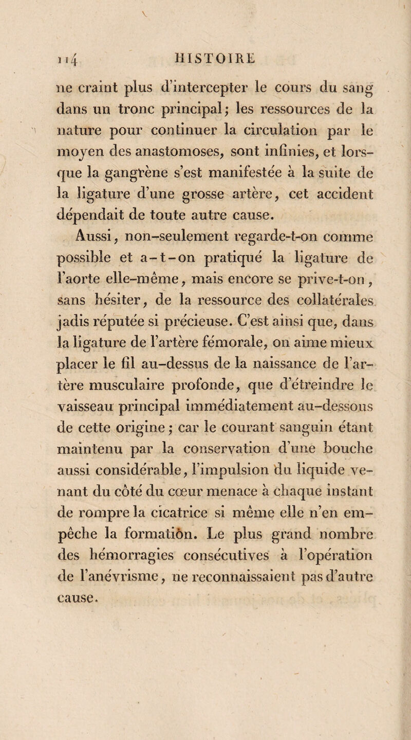 ne craint plus d’intercepter le cours du sang dans un tronc principal; les ressources de la nature pour continuer la circulation par le moyen des anastomoses, sont infinies, et lors¬ que la gangrène s’est manifestée à la suite de la ligature d’une grosse artère, cet accident dépendait de toute autre cause. Aussi, non-seulement regarde-t-on comme possible et a-t-on pratiqué la ligature de l’aorte elle-même, mais encore se prive-t-on, sans hésiter, de la ressource des collatérales, jadis réputée si précieuse. C’est ainsi que, dans la ligature de l’artère fémorale, on aime mieux placer le fil au-dessus de la naissance de l’ar¬ tère musculaire profonde, que d’étreindre le vaisseau principal immédiatement au-dessous de cette origine ; car le courant sanguin étant maintenu par la conservation d’une bouche aussi considérable, l’impulsion du liquide ve¬ nant du côté du cœur menace à chaque instant de rompre la cicatrice si même elle n’en em¬ pêche la formatiôn. Le plus grand nombre des hémorragies consécutives à l’opération de l’anévrisme, ne reconnaissaient pas d’autre cause.