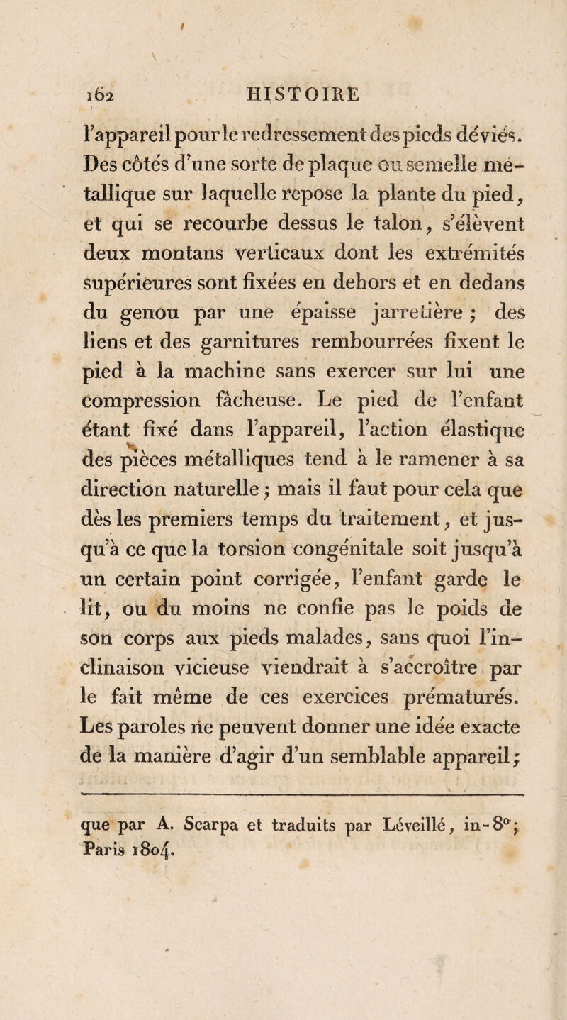 I l’appareil pour le redressement des pieds dévies. Des côtés d’une sorte de plaque ou semelle mé¬ tallique sur laquelle repose la plante du pied, et qui se recourbe dessus le talon, s’élèvent deu^ montans verticaux dont les extrémités supérieures sont fixées en dehors et en dedans du genou par une épaisse jarretière ; des liens et des garnitures rembourrées fixent le pied à la machine sans exercer sur lui une compression fâcheuse. Le pied de l’enfant étant fixé dans l’appareil, l’action élastique des pièces métalliques tend à le ramener à sa direction naturelle ; mais il faut pour cela que dès les premiers temps du traitement, et jus¬ qu’à ce que la torsion congénitale soit jusqu’à un certain point corrigée, l’enfant garde le lit, ou du moins ne confie pas le poids de son coi'ps aux pieds malades, sans quoi l’in¬ clinaison vicieuse viendrait à s’accroître par le fait même de ces exercices prématurés. Les paroles lie peuvent donner une idée exacte de la manière d’agir d’un semblable appareil ; que par A. Scarpa et traduits par Lévelllé, in-8®^; Paris 1804.