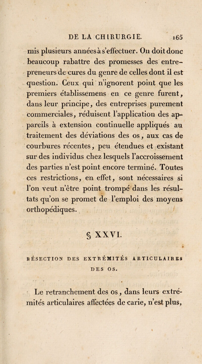 mis plusieurs années à s’efî'ectuer. On doit donc beaucoup rabattre des promesses des entre¬ preneurs demeures du genre de celles dont il est question. Ceux qui ' n’ignorent point que les premiers établissemens en ce genre furent, dans leur principe, des entreprises purement commerciales, réduisent l’application des ap¬ pareils à extension continuelle appliqués au traitement des déviations des os, aux cas de courbures récentes, peu étendues et existant sur des individus chez lesquels l’accroissement des parties n’est point encore terminé. Toutes ces restrictions, en effet, sont nécessaires si l’on veut n’être point trompé dans les résul¬ tats qu’on se promet de l’emploi des moyens orthopédiques. § XXVI. BÉSECTION DES EXTRÉMITÉS ARTICULAIRES DES OS. r ■ ♦ t Le retranchement des os, dans leurs extré¬ mités articulaires affectées de carie, n’est plus,