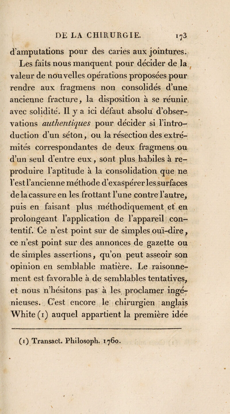 d’amputations pour des caries aux jointures.j. Les faits nous manquent pour décider de là ^ valeur de nouvelles opérations proposées pour rendre aux fragmens non consolidés d’une ancienne fracture, la disposition à se réunir, avec solidité. Il J a ici défaut absolu d’obser¬ vations authentiques pour décider si l’intro¬ duction d’un séton, ou la résection des extré¬ mités correspondantes de deux fragmens ou d’un seul d’entre eux, sont plus habiles à re¬ produire l’aptitude a la consolidation que ne l’est l’ancienne méthode d’exaspérer les surfaces de la cassure en les frottant l’une contre l’autre, puis en faisant plus méthodiquement et en prolongeant l’application de l’appareil con¬ tentif. Ce n’est point sur de simples ouï-dire, ce n’est point sur des annonces de gazette ou de simples asseriions, qu’on peut asseoir son opinion en semblable matière. Le raisonne¬ ment est favorable à de semblables tentatives, et nous n’hésitons pas à les proclamer ingé¬ nieuses. C’est encore le' chirurgien anglais White (i) auquel appartient la première idée (i) Transact. Philosoph. 1760.