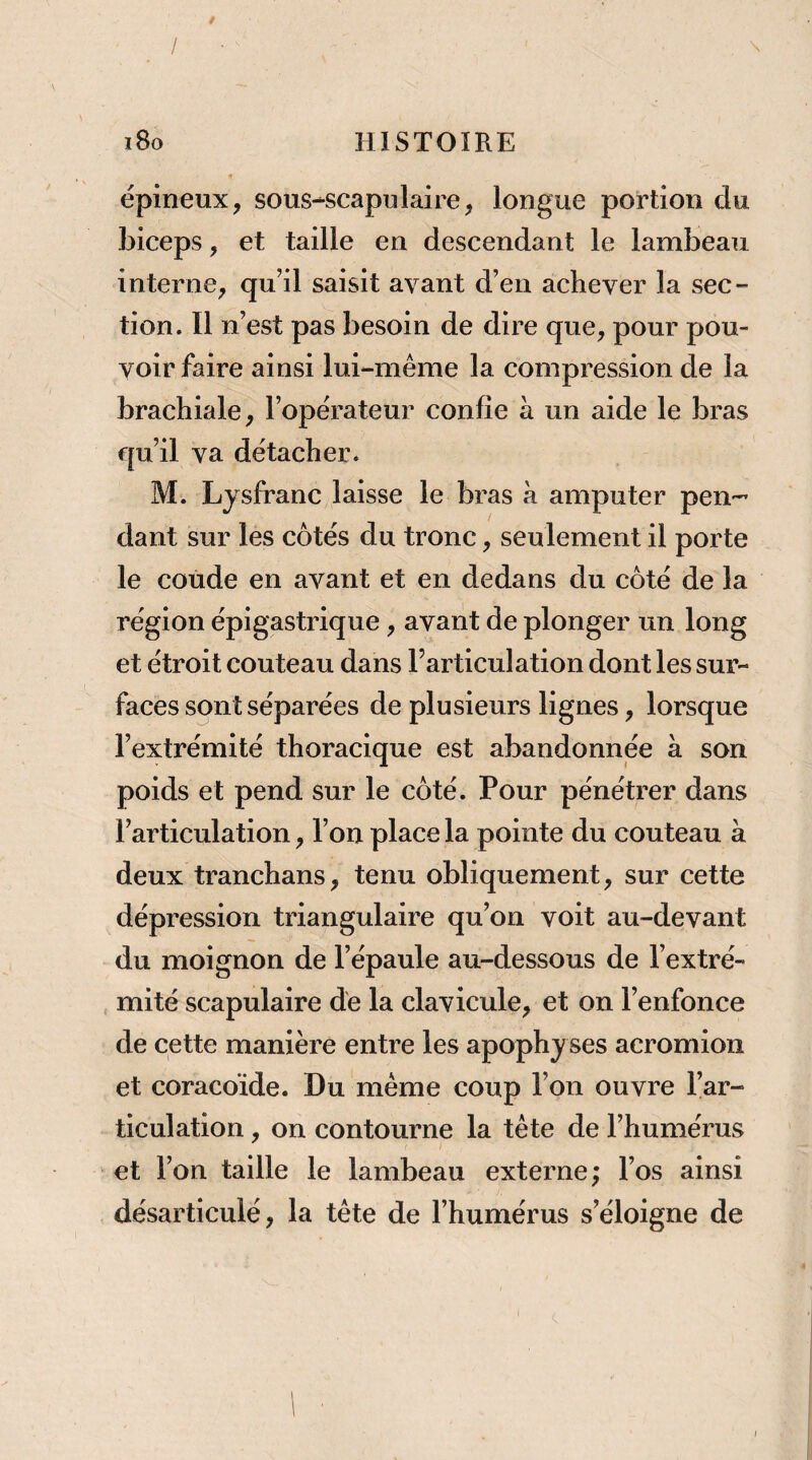 / / • i8o HISTOIRE épineux, sous-scapulaire, longue portion du Jjiceps, et taille en descendant le lambeau interne, qu’il saisit avant d’en achever la sec¬ tion. Il n’est pas besoin de dire que, pour pou¬ voir faire ainsi lui-même la compression de la brachiale, l’opérateur confie à un aide le bras qu’il va détacher. M. Lysfranc laisse le bras à amputer pen¬ dant sur les côtés du tronc, seulement il porte le coude en avant et en dedans du côté de la région épigastrique, avant de plonger un long et étroit couteau dans l’articulation dont les sur¬ faces sont séparées de plusieurs lignes, lorsque l’extrémité thoracique est abandonnée à son poids et pend sur le côté. Pour pénétrer dans l’articulation, l’on place la pointe du couteau à deux tranchans, tenu obliquement, sur cette dépression triangulaire qu’on voit au-devant du moignon de l’épaule au-dessous de l’extré¬ mité scapulaire de la clavicule, et on l’enfonce de cette manière entre les apophy ses acromion et coracoïde. Du même coup l’on ouvre l’ar¬ ticulation , on contourne la tête de l’humérus et l’on taille le lambeau externe; l’os ainsi désarticulé, la tête de l’humérus s’éloigne de