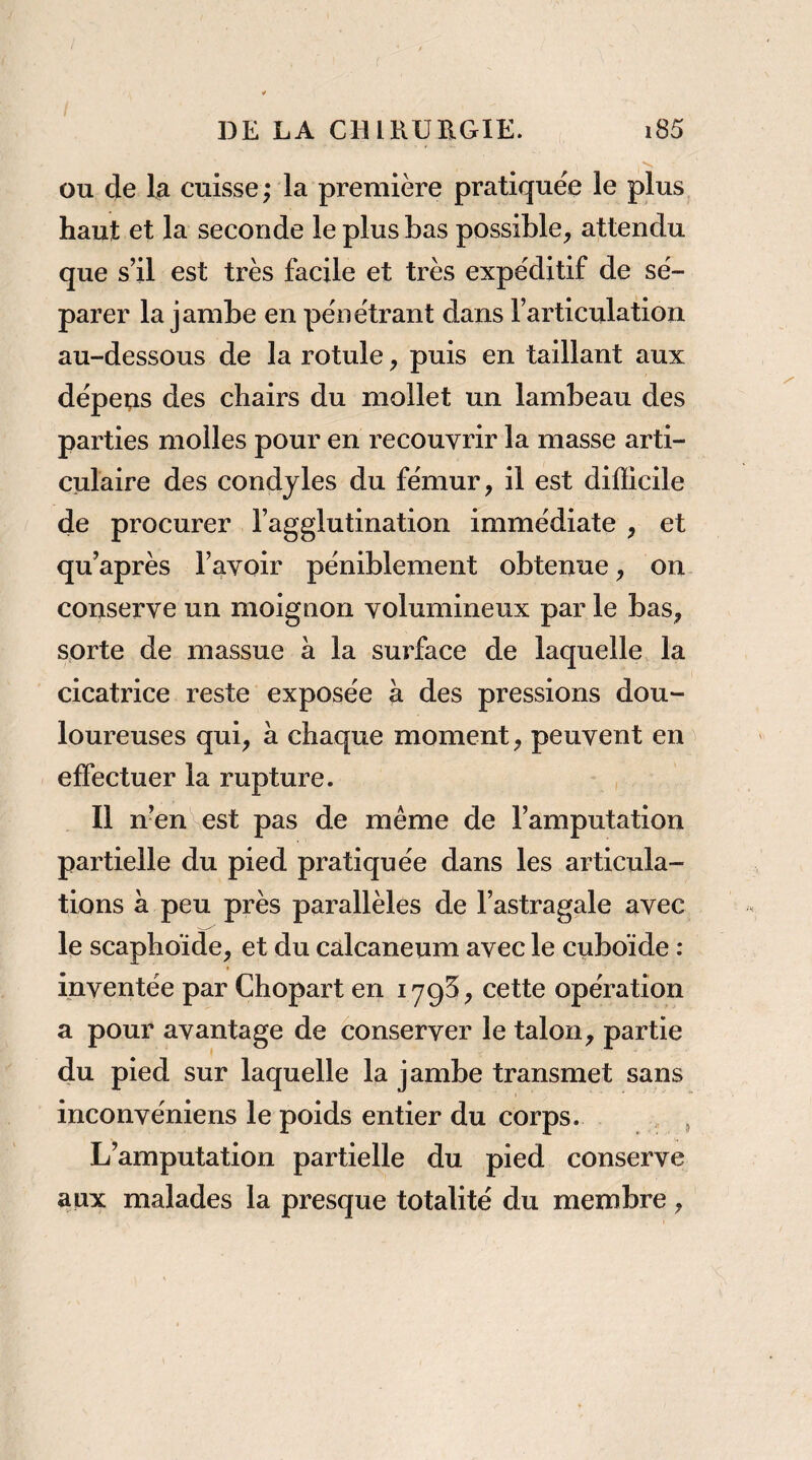 ou de la cuisse; la première pratiquée le plus, haut et la seconde le plus bas possible^ attendu que s’il est très facile et très expéditif de sé¬ parer la jambe en pénétrant dans l’articulation au-dessous de la rotule, puis en taillant aux dépens des chairs du mollet un lambeau des parties molles pour en recouvrir la masse arti¬ culaire des condjles du fémur, il est difficile de procurer l’agglutination immédiate , et qu’après l’avoir péniblement obtenue, on conserve un moignon volumineux par le bas, sorte de massue a la surface de laquelle la cicatrice reste exposée à des pressions dou¬ loureuses qui, à chaque moment, peuvent en^ effectuer la rupture. Il n’en est pas de même de l’amputation partielle du pied pratiquée dans les articula¬ tions à peu près parallèles de l’astragale avec le scaphoïde, et du calcanéum avec le cuboïde : inventée par Chopart en lygS, cette opération a pour avantage de conserver le talon, partie du pied sur laquelle la jambe transmet sans inconvéniens le poids entier du corps. , , L’amputation partielle du pied conserve aux malades la presque totalité du membre,