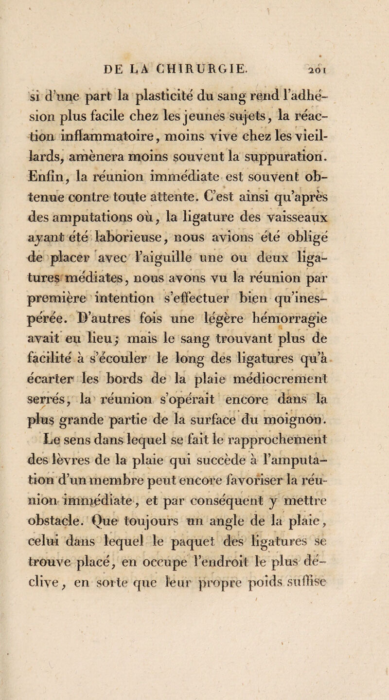 'i DE LA CHIRURGIE. 261 si d’une part la plasticité du sang rend l’adhé¬ sion plus facile chez les jeunes sujets, la réac¬ tion inflammatoire, moins vive chez les vieil¬ lards, amènera moins souvent la suppuration. Enfin, la réunion immédiate est souvent ob- tenue contre toute attente. C’est ainsi qu^après des amputations où, la ligature des vaisseaux ajant été laborieuse, nous avions été obligé dé placer avec l’aiguille une ou deux liga¬ tures médiates, nous avons vu la réunion par première intention s’effectuer bien qu’ines¬ pérée. D’autres fois une légère hémorragie avait eu lieu; mais le sang trouvant plus de facilité à s’écouler le long des ligatures qu’à écarter les bords de la plaie médiocrement serrés, la réunion s’opérait encore dans la plus grande partie de la surface du moignon. Le sens dans lequel se fait le rapprochement des lèvres de la plaie qui succède à l’amputa¬ tion d’un membre peut encore favoriser la réu¬ nion immédiate, et par conséquent j mettre • r obstacle. Que toujours un angle de la plaie, celui dans lequel le paquet des ligatures se t trouve placé, en occupe l’endroit le plus dé¬ clive, en soi te que leur propre poids suffise /