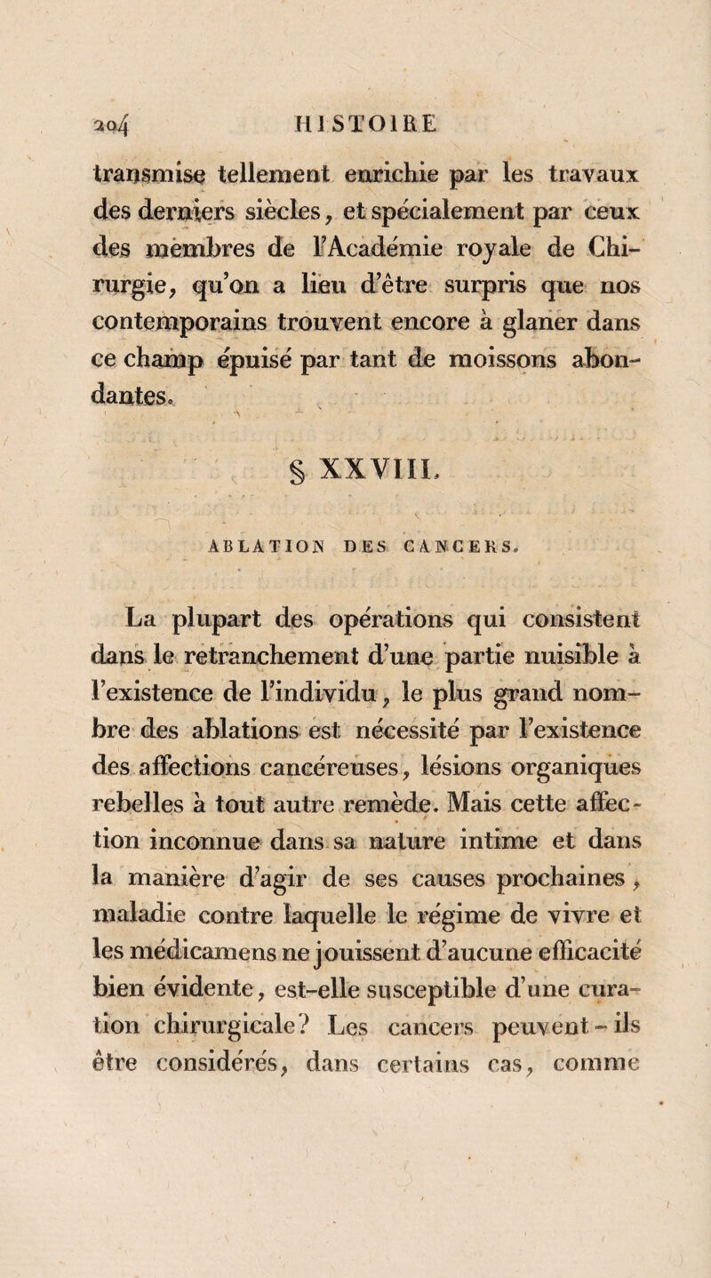 transmise tellement enrichie par les travaux des derniers siècles, et spécialement par ceux des mèmbres de FAcadémie royale de Chi¬ rurgie, qu’on a lieu d’être surpris que nos contemporains trouvent encore à glaiier dans ce champ épuisé par tant de moissons abon¬ dantes. § XXVIIL ABLATION DES CANCERS. La plupart des opérations qui consistent dans le retranchement d’une partie nuisible à l’existence de l’individu ^ le plus grand nom¬ bre des ablations est nécessité par l’existence des affections cancéreuses, lésions organiques rebelles à tout autre remède. Mais cette affec¬ tion inconnue dans sa nature intime et dans la manière d’agir de ses causes prochaines, maladie contre laquelle le régime de vivre et les médicamens ne j ouissent d’aucune efficacité bien évidente, est-elle susceptible d’une cura¬ tion chirurgicale? Les cancers peuvent-ils être considérés, dans certains cas, comme